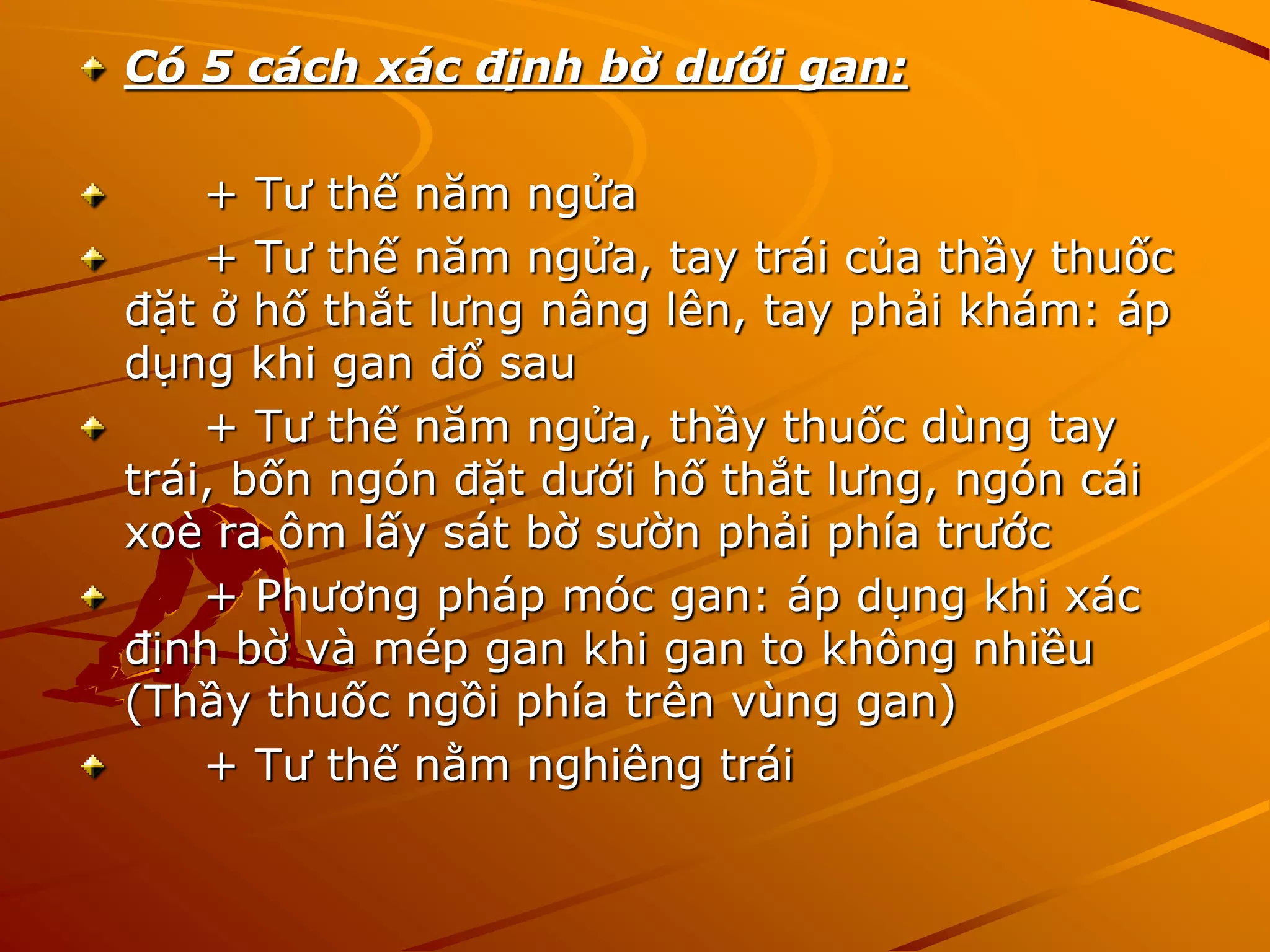 Có 5 cách xác định bờ dưới gan:
+ Tư thế năm ngửa
+ Tư thế năm ngửa, tay trái của thầy thuốc
đặt ở hố thắt lưng nâng lên, tay phải khám: áp
dụng khi gan đổ sau
+ Tư thế năm ngửa, thầy thuốc dùng tay
trái, bốn ngón đặt dưới hố thắt lưng, ngón cái
xoè ra ôm lấy sát bờ sườn phải phía trước
+ Phương pháp móc gan: áp dụng khi xác
định bờ và mép gan khi gan to không nhiều
(Thầy thuốc ngồi phía trên vùng gan)
+ Tư thế nằm nghiêng trái
 