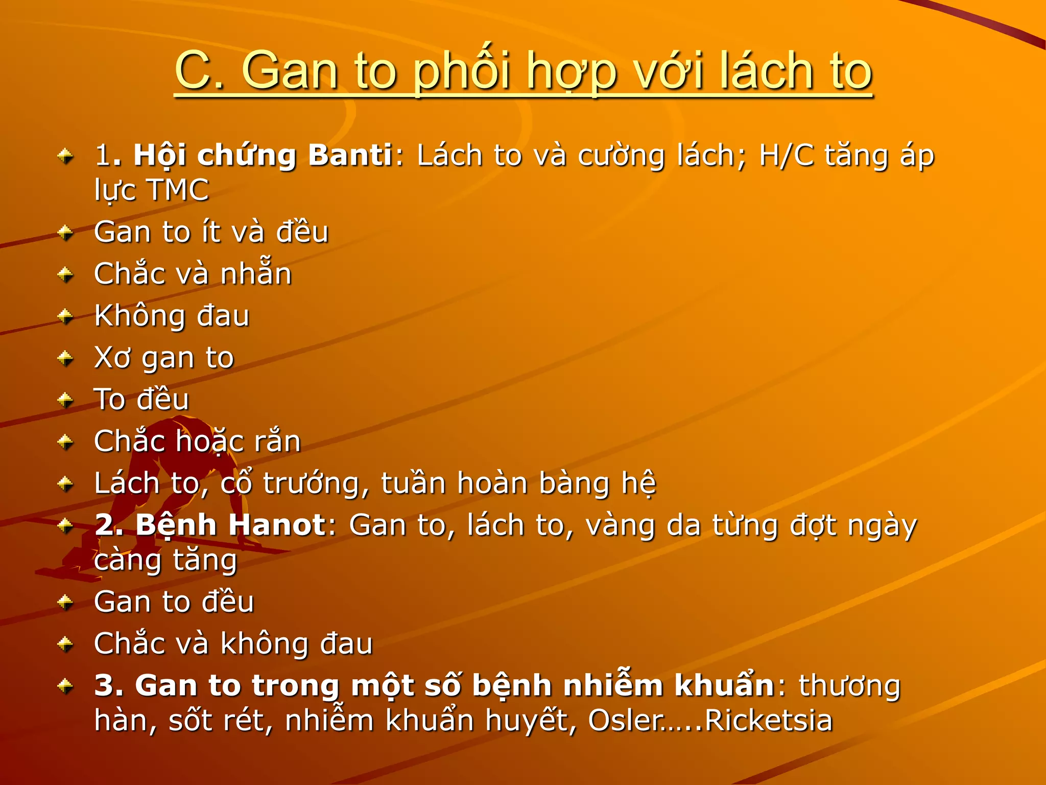 C. Gan to phối hợp với lách to
1. Hội chứng Banti: Lách to và cường lách; H/C tăng áp
lực TMC
Gan to ít và đều
Chắc và nhẵn
Không đau
Xơ gan to
To đều
Chắc hoặc rắn
Lách to, cổ trướng, tuần hoàn bàng hệ
2. Bệnh Hanot: Gan to, lách to, vàng da từng đợt ngày
càng tăng
Gan to đều
Chắc và không đau
3. Gan to trong một số bệnh nhiễm khuẩn: thương
hàn, sốt rét, nhiễm khuẩn huyết, Osler…..Ricketsia
 