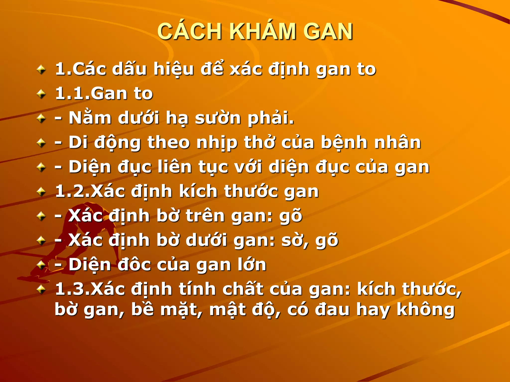 CÁCH KHÁM GAN
1.Các dấu hiệu để xác định gan to
1.1.Gan to
- Nằm dưới hạ sườn phải.
- Di động theo nhịp thở của bệnh nhân
- Diện đục liên tục với diện đục của gan
1.2.Xác định kích thước gan
- Xác định bờ trên gan: gõ
- Xác định bờ dưới gan: sờ, gõ
- Diện đôc của gan lớn
1.3.Xác định tính chất của gan: kích thước,
bờ gan, bề mặt, mật độ, có đau hay không
 