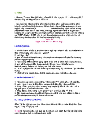 5. Note:

- Khoang Traube: là một khảng trống hình bán nguyệt có vị trí tương đối ở
đỉnh dạ dày và đáy phổi trái ???!!??.

- Ngách sườn hòanh màng phổi: là do màng phổi sườn gặp màng phổi
hòanh, sự hô hấp bình thường thì bờ dưới của phổi ko xuống sây trong
ngách này tạo nên một khoang im lặng mà ở đó màng phổi sườn, màng
phổi thành luôn áp sát vào nhau, bởi vậy người ta có thể đi xuyên qua
khoang im lặng và cơ hòanh dể phẫu thuật các tạng dưới hòanh mà không
sợ TKMP. Ngách SHMP còn là nơi thấp nhâấ của màng phổi nên khi có
dịch trong ổ màng phổi thì thường đọng lại ở đây.
                                  Bảo Ân
                      Type and edit: Khắc Huy.

I. HỎI BỆNH SỬ:

1. Tiền căn hút thuốc lá. tiếp xúc chất độc hại: Khi bắt đầu ? Khi kết thúc?
Bao nhiêu/ngày (chỉ số pack – year)?
2. Nơi làm việc?
3. Một số thuốc thông thường như aspirine cũng có thể gây tổn thương
phổi nặng (phù phổi).
4. Hội chứng TM chủ trên gợi ý bệnh lý ác tính ở phổi, hội chứng horner.
5. Một số thuốc gậy tổn thương phổi: Bleomycine, Nitrofuratoin,
Methotrexate, Beta (-) có thể gây co thắt phế quản.
6. Có sử dụng thuốc ức chế miễn dịch hay không ?(Corticoids…) => Nhiễm
trùng.
7. Nhiễm trùng ngoài da có thể là nguồn gốc cuả một abcès tụ cầu.

II. KHÁM TỔNG QUÁT:

1. Răng miệng: xem có sâu răng, viêm nướu? => viêm phổi hít hoại tử.
2. Lưỡi rách => gợi ý đến động kinh có thể dẫn đến viêm phổi hít.
3. Thay đổi tri giác hay định hướng nhẹ => gợi ý đến di căn não cuả u
nguyên phát ở phổi bệnh nhân COPD.
4. Thay đổi cá tình, hàng vi, tri giác => gợi ý ứ CO2 cấp => ICU.
5. Tổn thương da cuả Von Reclinhausen có thể cho biết nốt đơn độc ở
phổi ở vùng cạnh sống là 1 neurofibroma.

III. TRIÊỤ CHỨNG CƠ NĂNG:

Gồm 7 triệu chứng sau: Ho; Khạc đàm; Ộc mủ; Ho ra máu; Khó thở; Đau
ngực; Thay đổi giọng noí.

1. Ho: là 1 phản xạ bảo vệ cuả cơ thể nhằm làm sạch đường hô hấp bắng
cách tống hơi thở ra một cách đột ngột.
 