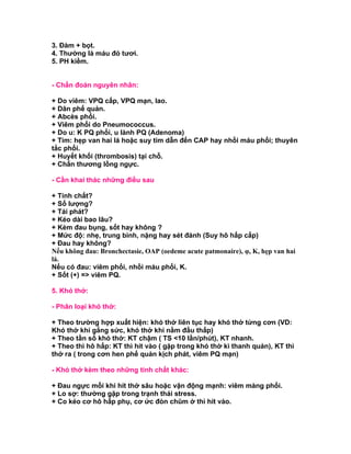 3. Đàm + bọt.
4. Thường là máu đỏ tươi.
5. PH kiềm.


- Chẩn đoán nguyên nhân:

+ Do viêm: VPQ cấp, VPQ mạn, lao.
+ Dãn phế quản.
+ Abcès phổi.
+ Viêm phổi do Pneumococcus.
+ Do u: K PQ phổi, u lành PQ (Adenoma)
+ Tim: hẹp van hai lá hoặc suy tim dẫn đến CAP hay nhồi máu phổi; thuyên
tắc phổi.
+ Huyết khối (thrombosis) tại chỗ.
+ Chấn thương lồng ngực.

- Cần khai thác những điều sau

+ Tính chất?
+ Số lượng?
+ Tái phát?
+ Kéo dài bao lâu?
+ Kèm đau bụng, sốt hay không ?
+ Mức độ: nhẹ, trung bình, nặng hay sét đánh (Suy hô hấp cấp)
+ Đau hay không?
Nếu không đau: Bronchectasie, OAP (oedeme acute patmonaire), φ, K, hẹp van hai
lá.
Nếu có đau: viêm phổi, nhồi máu phổi, K.
+ Sốt (+) => viêm PQ.

5. Khó thở:

- Phân loại khó thở:

+ Theo trường hợp xuất hiện: khó thở liên tục hay khó thở từng cơn (VD:
Khó thở khi gắng sức, khó thở khi nằm đầu thấp)
+ Theo tần số khó thở: KT chậm ( TS <10 lần/phút), KT nhanh.
+ Theo thì hô hấp: KT thì hít vào ( gặp trong khó thờ kì thanh quản), KT thì
thở ra ( trong cơn hen phế quản kịch phát, viêm PQ mạn)

- Khó thở kèm theo những tính chất khác:

+ Đau ngực mỗi khi hít thở sâu hoặc vận động mạnh: viêm màng phổi.
+ Lo sợ: thường gặp trong trạnh thái stress.
+ Co kéo cơ hô hấp phụ, cơ ức đòn chũm ở thì hít vào.
 