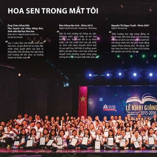 Ông Châu Hồng Việt
Phụ huynh của Châu Hồng Đức,
Sinh viên Đại học Hoa Sen
Khóa 2012 - Ngành Quản trị Dịch vụ
Du lịch & Lữ hành
Sau 3 năm Đức trở thành sinh viên
Hoa Sen, cả gia đình tôi và cháu đều
nhận thấy quyết định của Đức là
đúng đắn. Đức đã được học tập trong
môi trường rất tốt, thực sự trưởng
thành về nhiều mặt.
Nguyễn Thị Ngọc Tuyết - Khóa 2007
Ngành Marketing
“Môi trường học tập năng động và
thoải mái, kiến thức được học từ những
tàiliệuvàsáchcủanhữngnhàxuấtbản
nổi tiếng nhất trên thế giới, hoạt động
ngoại khóa phong phú, đa dạng. Đại
học Hoa Sen thực sự là địa chỉ lý tưởng
để nghiên cứu và học tập.
“
“
“
“
“
Đào Hồng Vân Anh - Khóa 2010
NgànhQuảntrịDulịch-Kháchsạn-Nhàhàng
Đây là môi trường tôi hằng ao ước.
Khoảng cách giữa thầy và trò như
không còn, thay vào đó là sự thân
thiện, cởi mở, nhiệt tình của các thầy
cô. Sinh viên được khuyến khích bày
tỏ suy nghĩ hay thể hiện ý tưởng, quan
điểm của bản thân. Làm việc nhóm và
thuyết trình thường xuyên cũng giúp
chúng tôi tự tin và giao tiếp hiệu quả.
“
HOA SEN TRONG MẮT TÔI
14
 