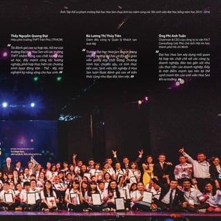 “
“
Ảnh: Tập thể sư phạm trường Đại học Hoa Sen chụp ảnh lưu niệm cùng các Tân sinh viên đạt Học bổng năm học 2015 - 2016.
Bà Lương Thị Thủy Tiên
Giám đốc công ty Quản lý Khách sạn
Anh Mỹ
Trường Đại học Hoa Sen là một trong
nhữngtrườngđạihọccóđộingũgiáo
viên giảng dạy chất lượng, chương
trình học chuyên sâu, có tính thực
tiễn cao. Sinh viên tốt nghiệp ở Hoa
Sen luôn được đánh giá cao về kiến
thức cũng như đạo đức làm việc.
Thầy Nguyễn Quang Đạt
Hiệu phó trường THPT Trần Phú (TP.HCM)
Tôi đánh giá cao sự hợp tác, hỗ trợ của
trường Đại học Hoa Sen với các trường
THPT nhằm nâng cao chất lượng dạy
và học, đẩy mạnh công tác hướng
nghiệp, phối hợp thực hiện các chương
trình hoạt động Văn - Thể - Mỹ, trải
nghiệm kỹ năng sống cho học sinh.
“
“
Ông Phí Anh Tuấn
Chairman & CEO của công ty tư vấn P.A.T
Consulting Ltd; Phó chủ tịch Hội tin học
thành phố Hồ chí Minh
Đại học Hoa Sen xây dựng mối quan
hệ hợp tác chặt chẽ với các công ty,
doanh nghiệp, đào tạo gắn với nhu
cầu thực tiễn của doanh nghiệp. Đây
là một điểm mạnh tạo nên lợi thế
cạnh tranh lớn của sinh viên Hoa Sen
khi ra trường.
“
“
15
 