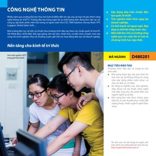 MÃ NGÀNH D480201
Nền tảng cho kinh tế tri thức
Nhiều năm qua, trường Đại học Hoa Sen luôn là điểm đến tin cậy của các bạn trẻ yêu thích công
nghệ thông tin (CNTT). Trường đào tạo hàng ngàn kỹ sư chất lượng hiện đang làm việc tại các
công ty, tập đoàn phần mềm lớn trong và ngoài nước như CSC, TMA Solution, Harvey Nash, FPT,
Logigear, Global Syber Soft,…
Nhà trường liên tục cải tiến và chuẩn hóa chương trình đào tạo theo các chuẩn quốc tế như FE-
SW (Nhật Bản), ACM (Mỹ). Đội ngũ giảng viên tận tâm, nhiệt tình, có kiến thức chuyên môn sâu
cũng như kinh nghiệm thực tế, thường xuyên gắn kết các hoạt động đào tạo với doanh nghiệp.
MỤC TIÊU ĐÀO TẠO
Chương trình đào tạo sẽ trang bị cho
sinh viên:
■■ Khả năng tham gia vào quá trình tin
học hóa các hệ thống thông tin cũng
như xây dựng phần mềm phục vụ
cho các đơn vị, cá nhân;
■■ Kỹ năng tự nghiên cứu, thử nghiệm,
ứng dụng các kỹ thuật công nghệ
mới đáp ứng nhu cầu phát triển của
ngành nghề và xã hội;
■■ Khả năng làm việc theo nhóm, giao
tiếp tốt, tư vấn thuyết phục nhiều đối
tượng thuộc nhiều ngành nghề khác
nhau.
CÔNG NGHỆ THÔNG TIN
Thí sinh xem chi tiết thông tin tuyển sinh
năm 2016 của trường Đại học Hoa Sen tại:
http://tuyensinh.hoasen.edu.vn
■■ Xây dựng dựa trên chuẩn đào
tạo quốc tế ACM.
■■ Trải nghiệm kiến thức ngay tại
doanh nghiệp.
■■ Có thế mạnh về ngoại ngữ, đáp
ứng xu thế hội nhập toàn cầu.
■■ Nắmbắtlàmchủxuhướngcông
nghệ qua các cuộc thi trí tuệ và
chương trình học cập nhật.
Sinh viên ngành CNTT
trong giờ thực hành
22
 