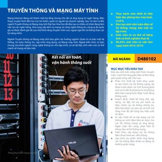 MÃ NGÀNH
TRUYỀN THÔNG VÀ MẠNG MÁY TÍNH ■■ Thực hành trên thiết bị thật
hiện đại, phòng học máy lạnh,
sĩ số ít.
■■ Đào tạo sinh viên toàn diện về
hệ thống, mạng, bảo mật và
lập trình.
■■ Sinh viên có ưu thế về tiếng
Anh và kinh nghiệm thực tế.
■■ 96.43% sinh viên có việc làm
ngay (năm 2014, 2015)
D480102
Mạng Internet đang trở thành một hạ tầng chung cho tất cả ứng dụng từ ngân hàng, điện
thoại, truyền hình đến lưu trữ, tìm kiếm, quản trị nguồn lực doanh nghiệp. Sau 14 năm ra đời,
ngànhTruyền thông và Mạng máy tính Đại học Hoa Sen đã đào tạo ra nhiều cử nhân đang làm
việc tại các ngân hàng, nhà cung cấp dịch vụ mạng và công nghệ thông tin, công ty đa quốc
gia và được đánh giá rất cao nhờ khả năng chuyên môn cao, ngoại ngữ tốt và thông thạo các
kỹ năng mềm.
Ngành Truyền thông và Mạng máy tính bao gồm các hướng ngành: Quản trị và bảo mật hệ
thống, An toàn thông tin, Lập trình ứng dụng, và Mạng máy tính. Ngoài kiến thức cơ bản
chung của khối ngành công nghệ thông tin như lập trình, cơ sở dữ liệu sinh viên còn có thế
mạnh về mạng và bảo mật.
MỤC MỤC TIÊU ĐÀO TẠO
Đào tạo sinh viên vững kiến thức chuyên
môn, mạnh kỹ năng giao tiếp và khả năng
giải quyết công việc như sau:
■■ Phân tích thiết kế, triển khai, quản
trị vận hành các hệ thống mạng, dự
đoán trước được các tình huống phát
sinh và chuẩn bị phương án dự phòng
đảm bảo mạng luôn được hoạt động
thông suốt.
■■ Hoạch định, thiết kế tổng thể, xây
dựng, cài đặt, hỗ trợ vận hành và
hiệu chỉnh các hệ thống thông tin,
đảm bảo được các yêu cầu về tính mở
rộng, mức độ sẵn sàng cao, hiệu suất
ổn định.
■■ Tư vấn, thiết kế và xây dựng các hệ
thống an ninh đảm bảo an toàn cho
các hệ thống mạng và ứng dụng.
Ngăn chặn tấn công, phát hiện lỗ
hổng, bảo vệ hệ thống mạng.
■■ Triển khai, xây dựng các hệ thống
điện thoại Internet, viễn thông.
■■ Lập trình các phần mềm ứng dụng,
các hệ thống điều khiển tự động và
thiết bị phần cứng.
Kết nối an toàn,
vận hành thông suốt
Phòng thực hành mạng máy tính
24
 