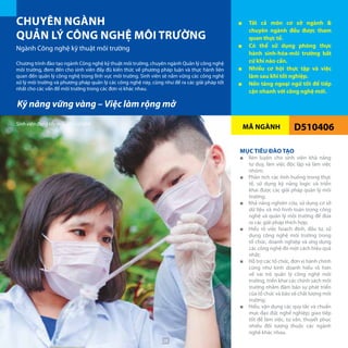 MÃ NGÀNH
CHUYÊN NGÀNH
QUẢN LÝ CÔNG NGHỆ MÔI TRƯỜNG
Ngành Công nghệ kỹ thuật môi trường
■■ Tất cả môn cơ sở ngành &
chuyên ngành đều được tham
quan thực tế.
■■ Có thể sử dụng phòng thực
hành sinh-hóa-môi trường bất
cứ khi nào cần.
■■ Nhiều cơ hội thực tập và việc
làm sau khi tốt nghiệp.
■■ Nền tảng ngoại ngữ tốt để tiếp
cận nhanh với công nghệ mới.
D510406
Chương trình đào tạo ngành Công nghệ kỹ thuật môi trường, chuyên ngành Quản lý công nghệ
môi trường, đem đến cho sinh viên đầy đủ kiến thức về phương pháp luận và thực hành liên
quan đến quản lý công nghệ trong lĩnh vực môi trường. Sinh viên sẽ nắm vững các công nghệ
xử lý môi trường và phương pháp quản lý các công nghệ này, cũng như đề ra các giải pháp tốt
nhất cho các vấn đề môi trường trong các đơn vị khác nhau.
MỤC TIÊU ĐÀO TẠO
■■ Rèn luyện cho sinh viên khả năng
tư duy, làm việc độc lập và làm việc
nhóm;
■■ Phân tích các tình huống trong thực
tế, sử dụng kỹ năng logic và triển
khai được các giải pháp quản lý môi
trường;
■■ Khả năng nghiên cứu, sử dụng cơ sở
dữ liệu và mô hình toán trong công
nghệ và quản lý môi trường để đưa
ra các giải pháp thích hợp;
■■ Hiểu rõ việc hoạch định, đầu tư, sử
dụng công nghệ môi trường trong
tổ chức, doanh nghiệp và ứng dụng
các công nghệ đó một cách hiệu quả
nhất;
■■ Hỗ trợ các tổ chức, đơn vị hành chính
cũng như kinh doanh hiểu rõ hơn
về vai trò quản lý công nghệ môi
trường, triển khai các chính sách môi
trường nhằm đảm bảo sự phát triển
của tổ chức và bảo vệ chất lượng môi
trường;
■■ Hiểu, vận dụng các quy tắc và chuẩn
mực đạo đức nghề nghiệp; giao tiếp
tốt để làm việc, tư vấn, thuyết phục
nhiều đối tượng thuộc các ngành
nghề khác nhau.
Kỹ năng vững vàng – Việc làm rộng mở
Sinh viên đang lấy mẫu thí nghiệm
28
 