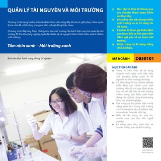MÃ NGÀNH
QUẢN LÝ TÀI NGUYÊN VÀ MÔI TRƯỜNG ■■ Học tập từ thực tế thông qua
các chuyến tham quan khảo
sát thực địa.
■■ Khả năng làm việc trong nhiều
môi trường và vị trí công tác
đa dạng.
■■ Là nhân tố tham gia thẩm định
các dự án đầu tư liên quan đến
đánh giá yếu tố an toàn môi
trường.
■■ Được trang bị kĩ năng tiếng
Anh bài bản.
D850101
Chương trình trang bị cho sinh viên kiến thức và kĩ năng đầy đủ về các giải pháp nhằm quản
lý các vấn đề môi trường trong các đơn vị hoạt động khác nhau.
Chương trình đáp ứng được những nhu cầu môi trường cấp bách hiện nay như quản lý môi
trường đô thị, khu công nghiệp, quản lý và bảo vệ tài nguyên thiên nhiên, kiểm soát ô nhiễm
môi trường...
MỤC TIÊU ĐÀO TẠO
■■ Trang bị kiến thức và kỹ năng
chuyên môn giúp sinh viên tiếp
cận phương pháp quản lý tài
nguyên và môi trường phù hợp;
■■ Có khả năng hỗ trợ doanh nghiệp
triển khai các chính sách môi
trường, hiểu rõ các quy định pháp
luật về vấn đề bảo vệ môi trường
nhằm nâng cao hiệu suất hoạt
động của tổ chức cũng như thương
hiệu của doanh nghiệp;
■■ Khả năng tư duy phản biện và kỹ
năng phân tích trong môi trường
cạnh tranh quốc tế; có thể làm việc
nhóm hoặc làm việc độc lập.
■■ Hiểu và vận dụng các quy tắc,
chuẩn mực của đạo đức nghề
nghiệp.
■■ Kỹ năng giao tiếp, giáo dục và
truyền thông bảo vệ môi trường;
Tầm nhìn xanh – Môi trường xanh
Sinh viên thực hành trong phòng thí nghiệm
Quét QRCode
thêm thông tin
30
 