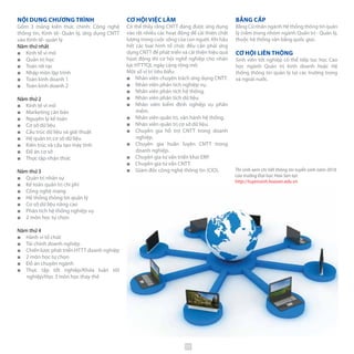 NỘI DUNG CHƯƠNG TRÌNH
Gồm 3 mảng kiến thức chính: Công nghệ
thông tin, Kinh tế- Quản lý, ứng dụng CNTT
vào Kinh tế- quản lý
Năm thứ nhất
■■ Kinh tế vi mô
■■ Quản trị học
■■ Toán rời rạc
■■ Nhập môn lập trình
■■ Toán kinh doanh 1
■■ Toán kinh doanh 2
Năm thứ 2
■■ Kinh tế vĩ mô
■■ Marketing căn bản
■■ Nguyên lý kế toán
■■ Cơ sở dữ liệu
■■ Cấu trúc dữ liệu và giải thuật
■■ Hệ quản trị cơ sở dữ liệu
■■ Kiến trúc và cấu tạo máy tính
■■ Đồ án cơ sở
■■ Thực tập nhận thức
Năm thứ 3
■■ Quản trị nhân sự
■■ Kế toán quản trị chi phí
■■ Công nghệ mạng
■■ Hệ thống thông tin quản lý
■■ Cơ sở dữ liệu nâng cao
■■ Phân tích hệ thống nghiệp vụ
■■ 2 môn học tự chọn
Năm thứ 4
■■ Hành vi tổ chức
■■ Tài chính doanh nghiệp
■■ Chiến lược phát triển HTTT doanh nghiệp
■■ 2 môn học tự chọn
■■ Đồ án chuyên ngành
■■ Thực tập tốt nghiệp/Khóa luận tốt
nghiệp/Học 3 môn học thay thế
BẰNG CẤP
Bằng Cử nhân ngành Hệ thống thông tin quản
lý (nằm trong nhóm ngành Quản trị - Quản lý,
thuộc hệ thống văn bằng quốc gia).
CƠ HỘI LIÊN THÔNG
Sinh viên tốt nghiệp có thể tiếp tục học Cao
học ngành Quản trị kinh doanh hoặc Hệ
thống thông tin quản lý tại các trường trong
và ngoài nước.
CƠ HỘI VIỆC LÀM
Có thể thấy rằng CNTT đang được ứng dụng
vào rất nhiều các hoạt động để cải thiện chất
lượng trong cuộc sống của con người. Khi hầu
hết các loại hình tổ chức đều cần phải ứng
dụng CNTT để phát triển và cải thiện hiệu quả
họat động thì cơ hội nghề nghiệp cho nhân
lực HTTTQL ngày càng rộng mở.
Một số vị trí tiêu biểu:
■■ Nhân viên chuyên trách ứng dụng CNTT.
■■ Nhân viên phân tích nghiệp vụ.
■■ Nhân viên phân tích hệ thống.
■■ Nhân viên phân tích dữ liệu.
■■ Nhân viên kiểm định nghiệp vụ phần
mềm.
■■ Nhân viên quản trị, vận hành hệ thống.
■■ Nhân viên quản trị cơ sở dữ liệu.
■■ Chuyên gia hỗ trợ CNTT trong doanh
nghiệp.
■■ Chuyên gia huấn luyện CNTT trong
doanh nghiệp.
■■ Chuyên gia tư vấn triển khai ERP.
■■ Chuyên gia tư vấn CNTT.
■■ Giám đốc công nghệ thông tin (CIO). Thí sinh xem chi tiết thông tin tuyển sinh năm 2016
của trường Đại học Hoa Sen tại:
http://tuyensinh.hoasen.edu.vn
33
 