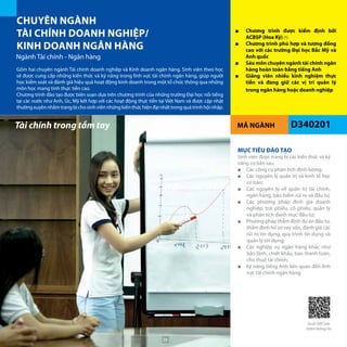 MÃ NGÀNH
CHUYÊN NGÀNH
TÀI CHÍNH DOANH NGHIỆP/
KINH DOANH NGÂN HÀNG
Ngành Tài chính - Ngân hàng
D340201
■■ Chương trình được kiểm định bởi
ACBSP (Hoa Kỳ) (*)
■■ Chương trình phù hợp và tương đồng
cao với các trường Đại học Bắc Mỹ và
Anh quốc
■■ Sáu môn chuyên ngành tài chính ngân
hàng hoàn toàn bằng tiếng Anh
■■ Giảng viên nhiều kinh nghiệm thực
tiễn và đang giữ các vị trí quản lý
trong ngân hàng hoặc doanh nghiệp
Tài chính trong tầm tay
Gồm hai chuyên ngành Tài chính doanh nghiệp và Kinh doanh ngân hàng. Sinh viên theo học
sẽ được cung cấp những kiến thức và kỹ năng trong lĩnh vực tài chính ngân hàng, giúp người
học kiểm soát và đánh giá hiệu quả hoạt động kinh doanh trong một tổ chức thông qua những
môn học mang tính thực tiễn cao.
Chương trình đào tạo được biên soạn dựa trên chương trình của những trường Đại học nổi tiếng
tại các nước như Anh, Úc, Mỹ kết hợp với các hoạt động thực tiễn tại Việt Nam và được cập nhật
thường xuyên nhằm trang bị cho sinh viên những kiến thức hiện đại nhất trong quá trình hội nhập.
MỤC TIÊU ĐÀO TẠO
Sinh viên được trang bị các kiến thức và kỹ
năng cơ bản sau:
■■ Các công cụ phân tích định lượng;
■■ Các nguyên lý quản trị và kinh tế học
cơ bản;
■■ Các nguyên lý về quản trị tài chính,
ngân hàng, bảo hiểm rủi ro và đầu tư;
■■ Các phương pháp định giá doanh
nghiệp, trái phiếu, cổ phiếu, quản lý
và phân tích danh mục đầu tư;
■■ Phương pháp thẩm định dự án đầu tư,
thẩm định hồ sơ vay vốn, đánh giá các
rủi ro tín dụng, quy trình tín dụng và
quản lý tín dụng;
■■ Các nghiệp vụ ngân hàng khác như
bảo lãnh, chiết khấu, bao thanh toán,
cho thuê tài chính;
■■ Kỹ năng tiếng Anh liên quan đến lĩnh
vực tài chính ngân hàng.
Quét QRCode
thêm thông tin
38
 