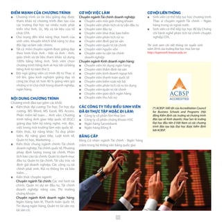 CƠHỘILIÊNTHÔNG
■■ Sinh viên có thể tiếp tục học chương trình
Thạc sĩ chuyên ngành Tài chính – Ngân
hàng trong và ngoài nước.
■■ Sinh viên có thể tiếp tục học để lấy Chứng
chỉ hành nghề phân tích tài chính chuyên
nghiệp CFA.
ĐIỂM MẠNH CỦA CHƯƠNG TRÌNH
■■ Chương trình và tài liệu giảng dạy được
tham khảo từ chương trình đào tạo của
các trường Đại học tại nhiều nước phát
triển như Anh, Úc, Mỹ và tài liệu của tổ
chức CFA;
■■ Chú trọng đến khả năng thực hành của
sinh viên, khuyến khích khả năng tư duy
độc lập và làm việc nhóm;
■■ Tất cả môn chuyên ngành được giảng dạy
theo hình thức Anh - Việt và Anh - Anh,
giáo trình và tài liệu tham khảo sử dụng
100% bằng tiếng Anh. Sinh viên chọn
chương trình tiếng Anh sẽ học tất cả bằng
tiếng Anh từ năm thứ 3;
■■ Đội ngũ giảng viên có trình độ từ Thạc sĩ
trở lên, giàu kinh nghiệm giảng dạy và
công tác thực tế; hơn 40 % giảng viên giữ
những vị trí chủ chốt trong doanh nghiệp,
ngân hàng.
NỘI DUNG CHƯƠNG TRÌNH
Chương trình đào tạo gồm các khối:
■■ Kiến thức đại cương: Tin học: Tin học đại
cương, MS Word, MS Excel, MS Access,
Phần mềm kế toán… Anh văn: Chương
trình tiếng Anh giao tiếp quốc tế (EGC)
giảng dạy bốn kỹ năng nghe, nói, đọc,
viết trong môi trường làm việc quốc tế.
■■ Kiến thức, kỹ năng khác: Tư duy phản
biện, Kỹ năng giao tiếp, Luật kinh tế,
Quản trị học, Marketing…
■■ Kiến thức chung ngành chính: Tài chính
doanh nghiệp,Tài chính quốc tế, Phương
pháp định lượng trong tài chính, Phân
tích báo cáo tài chính, Quản trị danh mục
đầu tư, Quản trị tài chính, Tái cấu trúc và
định giá doanh nghiệp, Các công cụ tài
chính phái sinh, Rủi ro thông tin và bảo
hiểm…
■■ Kiến thức chuyên ngành:
Chuyên ngành Tài chính: Các mô hình tài
chính, Quản trị dự án đầu tư, Tài chính
doanh nghiệp nâng cao, Thị trường
chứng khoán
Chuyên ngành Kinh doanh ngân hàng:
Ngân hàng bán lẻ, Thanh toán quốc tế,
Tín dụng ngân hàng, Quản trị tài sản nợ,
tài sản có.
Thí sinh xem chi tiết thông tin tuyển sinh
năm 2016 của trường Đại học Hoa Sen tại:
http://tuyensinh.hoasen.edu.vn
(*) ACBSP: Viết tắt của Accreditation Council
for Business Schools and Programs (Hội
đồng Kiểm định các trường và chương trình
đào tạo về Kinh doanh). Hoa Sen là trường
Đại học đầu tiên ở Việt Nam có các chương
trình đào tạo bậc Đại học được kiểm định
bởi ACBSP.
CƠ HỘI VIỆC LÀM
Chuyên ngành Tài chính doanh nghiệp:
■■ Chuyên viên môi giới chứng khoán
■■ Chuyên viên phân tích và tư vấn đầu tư
■■ Chuyên viên đầu tư
■■ Chuyên viên khai thác bảo hiểm
■■ Chuyên viên phân tích rủi ro
■■ Chuyên viên định giá tài sản
■■ Chuyên viên quản trị tài chính
■■ Chuyên viên nguồn vốn
■■ Chuyên viên tư vấn tài chính 	
doanh nghiệp
Chuyên ngành Kinh doanh ngân hàng:
■■ Chuyên viên tín dụng ngân hàng
■■ Chuyên viên thẩm định tài sản
■■ Chuyên viên kinh doanh ngoại hối
■■ Chuyên viên thanh toán quốc tế
■■ Chuyên viên kiểm soát nội bộ
■■ Chuyên viên phân tích rủi ro tín dụng
■■ Chuyên viên quản trị tài chính
■■ Chuyên viên giao dịch ngân hàng
■■ Chuyên viên thu hồi nợ
CÁC CÔNG TY TIÊU BIỂU SINH VIÊN
ĐÃ ĐI THỰC TẬP HOẶC ĐI LÀM:
■■ Công ty cổ phần Tôn Hoa Sen
■■ Công ty cổ phần chứng khoán HSC
■■ Ngân hàng Sacombank
■■ Ngân hàng Đông Á
BẰNG CẤP
Bằng Cử nhân ngành Tài chính - Ngân hàng
(nằm trong hệ thống văn bằng quốc gia)
39
 