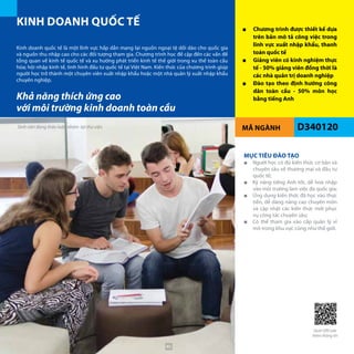 MÃ NGÀNH D340120
KINH DOANH QUỐC TẾ ■■ Chương trình được thiết kế dựa
trên bản mô tả công việc trong
lĩnh vực xuất nhập khẩu, thanh
toán quốc tế
■■ Giảng viên có kinh nghiệm thực
tế - 50% giảng viên đồng thời là
các nhà quản trị doanh nghiệp
■■ Đào tạo theo định hướng công
dân toàn cầu - 50% môn học
bằng tiếng Anh
Kinh doanh quốc tế là một lĩnh vực hấp dẫn mang lại nguồn ngoại tệ dồi dào cho quốc gia
và nguồn thu nhập cao cho các đối tượng tham gia. Chương trình học đề cập đến các vấn đề
tổng quan về kinh tế quốc tế và xu hướng phát triển kinh tế thế giới trong xu thế toàn cầu
hóa; hội nhập kinh tế, tình hình đầu tư quốc tế tại Việt Nam. Kiến thức của chương trình giúp
người học trở thành một chuyên viên xuất nhập khẩu hoặc một nhà quản lý xuất nhập khẩu
chuyên nghiệp.
MỤC TIÊU ĐÀO TẠO
■■ Người học có đủ kiến thức cơ bản và
chuyên sâu về thương mại và đầu tư
quốc tế;
■■ Kỹ năng tiếng Anh tốt, dễ hoà nhập
vào môi trường làm việc đa quốc gia;
■■ Ứng dụng kiến thức đã học vào thực
tiễn, dễ dàng nâng cao chuyên môn
và cập nhật các kiến thức mới phục
vụ công tác chuyên sâu;
■■ Có thể tham gia vào cấp quản lý vĩ
mô trong khu vực cũng như thế giới.
Khả năng thích ứng cao
với môi trường kinh doanh toàn cầu
Quét QRCode
thêm thông tin
Sinh viên đang thảo luận nhóm tại thư viện
40
 