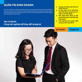 MÃ NGÀNH D340101
QUẢN TRỊ KINH DOANH ■■ Chương trình được kiểm định bởi
ACBSP (Hoa Kỳ) (*)
■■ Có kiến thức và kỹ năng kinh
doanh để thành công ở các vị trí
quản lý và khởi nghiệp
■■ Khả năng nhận dạng và giải
quyết hiệu quả các vấn đề trong
kinh doanh
■■ Linh hoạt lựa chọn ngành nghề
trong các lĩnh vực kinh tế
“Với mục tiêu đào tạo những nhà quản lý tương lai, chương trình Quản trị Kinh doanh tại Đại học
Hoa Sen trang bị cho sinh viên khả năng vận dụng các kiến thức, kỹ năng và lý thuyết quản trị
hiện đại để quản lý doanh nghiệp toàn diện, có khả năng định hướng phát triển doanh nghiệp
trong từng giai đoạn thích hợp.“
Học và hành:
Cùng trải nghiệm để thay đổi tương lai
42
 
