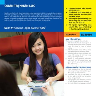 MÃ NGÀNH D340404
QUẢN TRỊ NHÂN LỰC
■■ Chương trình được kiểm định bởi
ACBSP (Hoa Kỳ) (*)
■■ Có kiến thức và kỹ năng quản trị
nguồn nhân lực phù hợp chiến
lược kinh doanh
■■ Đáp ứng các yêu cầu trong bản
mô tả công việc của từng chức
danh lĩnh vực nhân sự
■■ Trải nghiệm nghề nghiệp cùng
cuộc thi “Nhà nhân sự tài năng”
và thực hành phỏng vấn thật
Nguồn nhân lực là một yếu tố quan trọng trong sự phát triển và thành công của doanh nghiệp.
Trước đây quản trị nguồn nhân lực chỉ tập trung trong hai công tác tuyển dụng và điều hành
nhân sự, chịu ảnh hưởng rất nhiều bởi cảm tính và thường thiếu đo lường chất lượng. Thời gian
gần đây các doanh nghiệp bắt đầu chú trọng đến các chức năng chuyên môn trong công tác
quản trị nguồn nhân lực để đáp ứng nhu cầu hoạt động ngày càng phức tạp
MỤC TIÊU ĐÀO TẠO
Chương trình cung cấp cho sinh viên:
■■ Kiến thức chuyên sâu trong quản trị
nhân lực để điều hành, quản lý nguồn
nhân lực trong tổ chức và doanh
nghiệp.
■■ Kiến thức cơ bản trong lĩnh vực khoa
học xã hội và nhân văn; hành chính.
■■ Hiểu biết và tôn trọng sự khác biệt
trong môi trường đa văn hóa trong
lĩnh vực quản trị nhân lực.
■■ Những kỹ năng cần thiết: giao tiếp,
giải quyết vấn đề, tư duy sáng tạo,
quản lý thời gian, nghệ thuật lãnh
đạo, tâm lý học, …
ĐIỂM MẠNH CỦA CHƯƠNGTRÌNH
■■ Cung cấp kiến thức thực tế cho sinh
viên trong lĩnh vực việc làm liên quan
đến ngành quản trị nhân lực.
■■ Giáo trình dựa trên các bài giảng và
tài liệu giá trị từ các tác giả uy tín
trong và ngoài nước.
■■ Đội ngũ giảng viên nhiệt tình, tận tâm,
có kinh nghiệm giảng dạy lâu năm.
■■ Sinh viên được tham gia vào các buổi
Quản trị nhân sự - nghề của mọi nghề
44
 