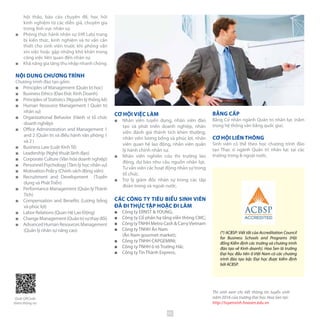 hội thảo, báo cáo chuyên đề, học hỏi
kinh nghiệm từ các diễn giả, chuyên gia
trong lĩnh vực nhân sự.
■■ Phòng thực hành nhân sự (HR Lab) trang
bị kiến thức, kinh nghiệm và tư vấn cần
thiết cho sinh viên trước khi phỏng vấn
xin việc hoặc gặp những khó khăn trong
công việc liên quan đến nhân sự.
■■ Khả năng gia tăng thu nhập nhanh chóng.
NỘI DUNG CHƯƠNG TRÌNH
Chương trình đào tạo gồm:
■■ Principles of Management (Quản trị học)
■■ Business Ethics (Đạo Đức Kinh Doanh)
■■ Principles of Statistics (Nguyên lý thống kê)
■■ Human Resource Management ( Quản trị
nhân sự)
■■ Organizational Behavior (Hành vị tổ chức
doanh nghiệp)
■■ Office Administration and Management 1
and 2 (Quản trị và điều hành văn phòng 1
và 2 )
■■ Business Law (Luật KinhTế)
■■ Leadership (Nghệ thuật lãnh đạo)
■■ Corporate Culture (Văn hóa doanh nghiệp)
■■ Personnel Psychology (Tâm lý học nhân sự)
■■ Motivation Policy (Chính sách động viên)
■■ Recruitment and Development (Tuyển
dụng và PhátTriển)
■■ Performance Management (Quản lýThành
Tích)
■■ Compensation and Benefits (Lương bổng
và phúc lợi)
■■ Labor Relations (Quan Hệ Lao Động)
■■ ChangeManagement(Quảntrịsựthayđổi)
■■ Advanced Human Resources Management
(Quản lý nhân sự nâng cao)
CƠ HỘI VIỆC LÀM
■■ Nhân viên tuyển dụng, nhân viên đào
tạo và phát triển doanh nghiệp, nhân
viên đánh giá thành tích khen thưởng,
nhân viên lương bổng và phúc lợi, nhân
viên quan hệ lao động, nhân viên quản
lý hành chính nhân sự.
■■ Nhân viên nghiên cứu thị trường lao
động, dự báo nhu cầu nguồn nhân lực.
Tư vấn viên các hoạt động nhân sự trong
tổ chức.
■■ Trợ lý giám đốc nhân sự trong các tập
đoàn trong và ngoài nước.
CÁC CÔNG TY TIÊU BIỂU SINH VIÊN
ĐÃ ĐI THỰC TẬP HOẶC ĐI LÀM
■■ Công ty ERNST & YOUNG;
■■ Công ty Cổ phần hạ tầng viễn thông CMC;
■■ Công tyTNHH Metro Cash & Carry Vietnam
■■ Công ty TNHH Ân Nam 			
(Ân Nam gourmet market);
■■ Công ty TNHH CAPGEMINI;
■■ Công ty TNHH ô tô Trường Hải;
■■ Công ty Tín Thành Express;
BẰNG CẤP
Bằng Cử nhân ngành Quản trị nhân lực (nằm
trong hệ thống văn bằng quốc gia).
CƠ HỘI LIÊN THÔNG
Sinh viên có thể theo học chương trình đào
tạo Thạc sĩ ngành Quản trị nhân lực tại các
trường trong & ngoài nước.
Thí sinh xem chi tiết thông tin tuyển sinh
năm 2016 của trường Đại học Hoa Sen tại:
http://tuyensinh.hoasen.edu.vn
(*) ACBSP: Viết tắt của Accreditation Council
for Business Schools and Programs (Hội
đồng Kiểm định các trường và chương trình
đào tạo về Kinh doanh). Hoa Sen là trường
Đại học đầu tiên ở Việt Nam có các chương
trình đào tạo bậc Đại học được kiểm định
bởi ACBSP.
Quét QRCode
thêm thông tin
45
 