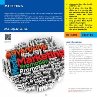 MÃ NGÀNH
MARKETING
D340115
■■ Chương trình được kiểm định bởi
ACBSP (Hoa Kỳ) (*)
■■ Đa số giảng viên từng đảm
nhiệm các vị trí cao như giám
đốc Marketing, giám đốc Kinh
doanh... trong các doanh
nghiệp lớn
■■ Sinh viên sáng tạo và năng
động qua nhiều đề án thực tế,
cuộc thi chuyên ngành
■■ Sinh viên ngành Marketing
được săn đón, nhiều cơ hội làm
việc tại các tập đoàn lớn
Marketing đóng vai trò rất quan trọng cho sự phát triển của doanh nghiệp hiện nay và đang là
một lĩnh vực thu hút rất nhiều bạn trẻ.
Để chuẩn bị cho những ứng viên sẵn sàng làm việc ngay cho lĩnh vực này, chương trình Cử nhân
Marketing tại Đại học Hoa Sen cung cấp các kiến thức nền tảng về Marketing và các kỹ năng
chuyên môn cần thiết để vận dụng linh hoạt và sáng tạo ở cấp độ lập chiến lược cũng như triển
khai hoạt động Marketing tại các tổ chức.
MỤC TIÊU ĐÀO TẠO
■■ Nắm vững các kiến thức nền tảng bắt
buộc cho mọi công việc liên quan đến
Marketing; tiếp cận các kiến thức và
kỹ năng chuyên sâu về quản trị chiến
lược Marketing; quản trị bán hàng và
kênh Marketing; hoặc truyền thông
Marketing và quảng cáo…
■■ Vận dụng kiến thức và kỹ năng cũng
như các lý thuyết Marketing hiện đại
vào thực tế nhiều thách thức của môi
trường kinh doanh hội nhập toàn cầu.
■■ Có kiến thức và kỹ năng xã hội cơ
bản phù hợp với chuyên ngành được
đào tạo; khả năng làm việc độc lập và
làm việc nhóm; có khả năng giao tiếp
tiếng Anh trong công việc, học tập và
nghiên cứu.
Khác biệt để dẫn đầu
Thí sinh xem chi tiết thông tin tuyển sinh
năm 2016 của trường Đại học Hoa Sen tại:
http://tuyensinh.hoasen.edu.vn
Quét QRCode
thêm thông tin
46
 