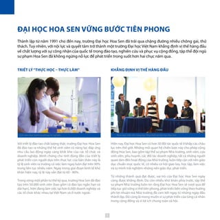 KHẲNG ĐỊNH VỊ THẾ HÀNG ĐẦU
Hiện nay, Đại học Hoa Sen có hơn 30 đối tác quốc tế ở khắp các châu
lục trên thế giới. Những mối quan hệ chiến lược này cho phép cộng
đồng Hoa Sen, bao gồm tập thể sư phạm Nhà trường, sinh viên, cựu
sinh viên, phụ huynh, các đối tác doanh nghiệp, tất cả những người
quan tâm đến hoạt động của Nhà trường, luôn tiếp cận với nền giáo
dục chuẩn mực quốc tế, có nhiều cơ hội giao lưu, học tập, làm việc
và tự mình trải nghiệm những nền giáo dục phát triển.
Từ những thành quả đạt được, vai trò của Đại học Hoa Sen ngày
càng được khẳng định. Dù còn nhiều khó khăn phía trước, tập thể
sư phạm Nhà trường luôn tin rằng Đại học Hoa Sen sẽ vượt qua để
tiếp tục giữ vững vị thế tiên phong, phát triển bền vững theo hướng
phi lợi nhuận mà Nhà trường đã cam kết ngay từ những ngày đầu
thành lập. Đó cũng là mong muốn vì sự phát triển của từng cá nhân
trong cộng đồng và vì lợi ích chung toàn xã hội.
TRIẾT LÝ“THỰC HỌC – THỰC LÀM”
Với triết lý đào tạo chất lượng thật, trường Đại học Hoa Sen
đã đào tạo ra những thế hệ sinh viên có năng lực đáp ứng
nhu cầu lao động ngày càng khắt khe của các tổ chức và
doanh nghiệp. Minh chứng cho tính đúng đắn của triết lý
phát triển con người dựa trên thực lực của bản thân này là
tỷ lệ sinh viên ra trường có việc làm ngay luôn đạt trên 90%
trong liên tục nhiều năm. Ngay trong giai đoạn kinh tế khó
khăn hiện nay, tỷ lệ này vẫn đạt từ 60 - 80%.
Trong vòng một phần tư thế kỷ qua, trường Hoa Sen đã đào
tạo trên 50.000 sinh viên (bao gồm cả đào tạo ngắn hạn và
dài hạn), hiện đang làm việc tại hơn 6.000 doanh nghiệp và
các tổ chức khác nhau tại Việt Nam và ở nước ngoài.
ĐẠI HỌC HOA SEN VỮNG BƯỚC TIÊN PHONG
Thành lập từ năm 1991 cho đến nay, trường Đại học Hoa Sen đã trải qua chặng đường nhiều chông gai, thử
thách. Tuy nhiên, với nội lực và quyết tâm trở thành một trường Đại học Việt Nam khẳng định vị thế hàng đầu
về chất lượng với sự công nhận của quốc tế trong đào tạo, nghiên cứu và phục vụ cộng đồng, tập thể đội ngũ
sư phạm Hoa Sen đã không ngừng nỗ lực để phát triển trong suốt hơn hai chục năm qua.
Sinh viên thực hành tại phòng thí nghiệm Khai mạc triển lãm Sáng tạo Thụy Điển tại Đại học Hoa Sen
5
 