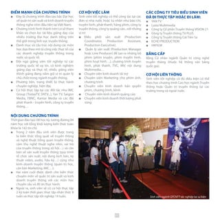 ĐIỂM MẠNH CỦA CHƯƠNG TRÌNH
■■ Đây là chương trình đào tạo bậc Đại học
về quản trị sản xuất và kinh doanh truyền
thông nghe nhìn đầu tiên tại Việt Nam;
■■ Chương trình hình thành trên cơ sở tham
khảo và chọn lọc tài liệu giảng dạy của
nhiều trường Đại học danh tiếng trên
thế giới trong lĩnh vực truyền thông;
■■ Danh mục và cấu trúc nội dung các môn
học dựa theo mô tả công việc thực tế của
các doanh nghiệp truyền thông trong
nước và quốc tế;
■■ Đội ngũ giảng viên tốt nghiệp từ các
trường quốc tế uy tín, có kinh nghiệm
giảng dạy và thực tế; nhiều giảng viên
thỉnh giảng đang nắm giữ vị trí quản lý
chủ chốt trong ngành truyền thông;
■■ Phương tiện, trang thiết bị thực hành
chuyên nghiệp, hiện đại;
■■ Cơ hội thực tập tại các đối tác như IMC
Group (TodayTV, SNTV...), Yan TV, Saigon
Media, FBNC, Kantar Media và các đài
phát thanh - truyền hình, công ty truyền
thông…
NỘI DUNG CHƯƠNG TRÌNH
Thời gian đào tạo: 08 học kỳ, tương đương 04
năm học với tổng khối lượng kiến thức toàn
khóa là 142 tín chỉ;
■■ Trong 2 năm đầu sinh viên được trang
bị kiến thức tổng quát về truyền thông
và nghệ thuật (tổng quan truyền thông,
cảm thụ nghệ thuật nghe nhìn, vai trò
của truyền thông trong xã hội…) và căn
bản về sản xuất truyền thông (quy trình
tổ chức sản xuất, nội dung kịch bản, kỹ
thuật video, audio, hậu kỳ…) cũng như
kinh doanh truyền thông (quản trị học,
căn bản Marketing, IMC…);
■■ Hai năm cuối được dành cho kiến thức
chuyên môn về quản trị sản xuất và kinh
doanh truyền thông với các môn học
chuyên sâu và đồ án thực hành;
■■ Ngoài ra, sinh viên sẽ có cơ hội thực tập
2 kỳ toàn thời gian: thực tập nhận thức 8
tuần và thực tập tốt nghiệp 14 tuần.
CƠ HỘI VIỆC LÀM
Sinh viên tốt nghiệp có thể công tác tại các
đơn vị nhà nước hoặc tư nhân như báo chí,
truyền hình, phát thanh, hãng phim, công ty
truyền thông, công ty quảng cáo...với những
vị trí:
■■ Điều phối sản xuất (Production
Coordinator, Production Assistant,
Production Executive).
■■ Quản lý sản xuất (Production Manager
hoặc Line Producer) để tạo ra những bộ
phim (phim truyện, phim truyền hình,
phim hoạt hình…), chương trình truyền
hình, phát thanh, TVC, MV, nội dung
Multimedia…
■■ Chuyên viên kinh doanh tài trợ
■■ Chuyên viên Marketing cho phim ảnh,
chương trình
■■ Chuyên viên kinh doanh bản quyền
phim, chương trình, kênh
■■ Chuyên viên kinh doanh quảng cáo
■■ Chuyên viên kinh doanh thời lượng phát
sóng
CÁC CÔNG TY TIÊU BIỂU SINH VIÊN
ĐÃ ĐI THỰC TẬP HOẶC ĐI LÀM:
■■ YAN TV
■■ Lasta Multimedia
■■ Công ty Cổ phần Truyền thông VISION 21
■■ Công ty Truyền thông TV PLUS
■■ Công ty Truyền thông Cát Tiên Sa
■■ ECHO PRODUCTION
■■ HKFILM
BẰNG CẤP
Bằng Cử nhân ngành Quản trị công nghệ
truyền thông (thuộc hệ thống văn bằng
quốc gia).
CƠ HỘI LIÊN THÔNG
Sinh viên tốt nghiệp có đủ điều kiện có thể
theo học chương trình Cao học ngành Truyền
thông hoặc Quản trị truyền thông tại các
trường trong và ngoài nước.
Sinh viên ngành QTCNTT tác nghiệp tại sự kiện
51
 