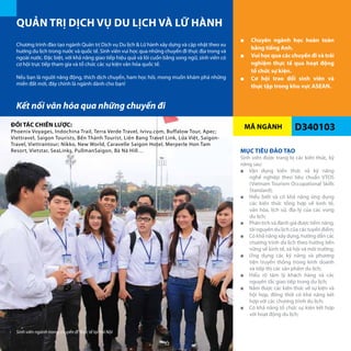 MÃ NGÀNH
QUẢN TRỊ DỊCH VỤ DU LỊCH VÀ LỮ HÀNH
D340103
■■ Chuyên ngành học hoàn toàn
bằng tiếng Anh.
■■ Vui học qua các chuyến đi và trải
nghiệm thực tế qua hoạt động
tổ chức sự kiện.
■■ Cơ hội trao đổi sinh viên và
thực tập trong khu vực ASEAN.
Chương trình đào tạo ngành Quản trị Dịch vụ Du lịch & Lữ hành xây dựng và cập nhật theo xu
hướng du lịch trong nước và quốc tế. Sinh viên vui học qua những chuyến đi thực địa trong và
ngoài nước. Đặc biệt, với khả năng giao tiếp hiệu quả và lôi cuốn bằng song ngữ, sinh viên có
cơ hội trực tiếp tham gia và tổ chức các sự kiện văn hóa quốc tế.
Nếu bạn là người năng động, thích dịch chuyển, ham học hỏi, mong muốn khám phá những
miền đất mới, đây chính là ngành dành cho bạn!
MỤC TIÊU ĐÀO TẠO
Sinh viên được trang bị các kiến thức, kỹ
năng sau:
■■ Vận dụng kiến thức và kỹ năng
nghề nghiệp theo tiêu chuẩn VTOS
(Vietnam Tourism Occupational Skills
Standard);
■■ Hiểu biết và có khả năng ứng dụng
các kiến thức tổng hợp về kinh tế,
văn hóa, lịch sử, địa lý của các vùng
du lịch;
■■ Phân tích và đánh giá được tiềm năng,
tài nguyên du lịch của các tuyến điểm;
■■ Có khả năng xây dựng, hướng dẫn các
chương trình du lịch theo hướng bền
vững về kinh tế, xã hội và môi trường;
■■ Ứng dụng các kỹ năng và phương
tiện truyền thông trong kinh doanh
và tiếp thị các sản phẩm du lịch;
■■ Hiểu rõ tâm lý khách hàng và các
nguyên tắc giao tiếp trong du lịch;
■■ Nắm được các kiến thức về sự kiện và
hội họp, đồng thời có khả năng kết
hợp với các chương trình du lịch;
■■ Có khả năng tổ chức sự kiện kết hợp
với hoạt động du lịch;
Kết nối văn hóa qua những chuyến đi
ĐỐI TÁC CHIẾN LƯỢC:
Phoenix Voyages, Indochina Trail, Terra Verde Travel, Ivivu.com, Buffalow Tour, Apec;
Viettravel, Saigon Tourists, Bến Thành Tourist, Liên Bang Travel Link, Lửa Việt, Saigon-
Travel, Viettrantour; Nikko, New World, Caravelle Saigon Hotel, Merperle Hon Tam
Resort, Vietstar, SeaLinks, PullmanSaigon, Bà Nà Hill…
Sinh viên ngành trong chuyến đi thực tế tại Hà Nội
52
 
