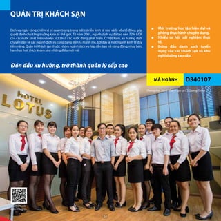 MÃ NGÀNH
QUẢN TRỊ KHÁCH SẠN
D340107
■■ Môi trường học tập hiện đại và
phòng thực hành chuyên dụng.
■■ Nhiều cơ hội trải nghiệm thực
tế.
■■ Đứng đầu danh sách tuyển
dụng của các khách sạn và khu
nghỉ dưỡng cao cấp.
Dịch vụ ngày càng chiếm vị trí quan trọng trong bất cứ nền kinh tế nào và là yếu tố đóng góp
quyết định cho tăng trưởng kinh tế thế giới. Từ năm 2001, ngành dịch vụ đã tạo nên 72% GDP
của các nước phát triển và xấp xỉ 52% ở các nước đang phát triển. Ở Việt Nam, xu hướng dịch
chuyển dần về các ngành dịch vụ cũng đang diễn ra mạnh mẽ, bởi đây là một ngành kinh tế đầy
tiềm năng. Quản trị Khách sạn thuộc nhóm ngành dịch vụ hấp dẫn bạn trẻ năng động, nhạy bén,
ham học hỏi, thích khám phá những điều mới mẻ.
Đón đầu xu hướng, trở thành quản lý cấp cao
Phòng thực hành Khách sạn tại CS Quang Trung
Quét QRCode
thêm thông tin
54
 
