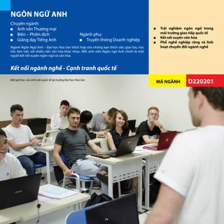 MÃ NGÀNH
■■ Trải nghiệm ngôn ngữ trong
môi trường giao tiếp quốc tế
■■ Kết nối xuyên văn hóa
■■ Phổ nghề nghiệp rộng và linh
hoạt chuyển đổi ngành nghề
Kết nối ngành nghề - Cạnh tranh quốc tế
D220201
Chuyên ngành:
•	 Anh văn Thương mại
•	 Biên – Phiên dịch
•	 Giảng dạy Tiếng Anh
NGÔN NGỮ ANH
Ngành Ngôn Ngữ Anh – Đại học Hoa Sen thích hợp cho những bạn thích việc giao lưu, học
hỏi, làm việc với nhiều nền văn hóa khác nhau. Mỗi sinh viên Ngôn ngữ Anh chính là một
người kết nối xuyên ngôn ngữ và văn hóa.
Ngành phụ:
•	 Truyền thông Doanh nghiệp
Một giờ học của sinh viên quốc tế tại trường Đại học Hoa Sen
58
 