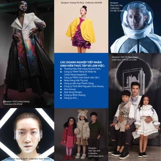 CÁC DOANH NGHIỆP TIẾP NHẬN
SINH VIÊN THỰC TẬP VÀ LÀM VIỆC:
■■ Thương hiệu thời trang Quỳnh Paris;
■■ Công ty TNHH TM & DV Nhất Hà 		
(nhãn hàng Hagattini);
■■ Công ty TNHH một thành viên 28.1;
■■ Nhãn hàng Việt Thy kid;
■■ Công ty dệt may Thành Công,
■■ Công ty Trịnh Bình Nguyên Ovio House,
■■ Aice Group;
■■ Asia Song Design;
■■ Công ty Minh Hoàng;
■■ Công ty ACC...
Designer: Trịnh Lương Dương
Collection: ESCAPISM
Designer:
Trần Vân Anh
Collection:
Little Wood Spirit
Designer: Hoàng Oanh - Collection: Futur SIGNAL
Designer: Trần Thị Ngọc Dung
Collection: HIJO DE LA LUNA
Designer:
Phan Đức Thọ
Collection:
FLY ME TO MARS
Designer: Trương Thị Thúy - Collection: BLOOM
61
 