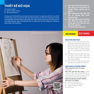 MÃ NGÀNH
THIẾT KẾ ĐỒ HỌA ■■ Khả năng thiết kế sáng tạo &
ứng dụng cao trong lĩnh vực
truyền thông, quảng cáo &
giải trí.
■■ Môi trường học tập hiện đại
với các phòng thực hành
chuyên dụng.
■■ Đội ngũ giảng viên là những
nhà thiết kế, giám đốc mỹ
thuật, giám đốc sáng tạo dày
dặn kinh nghiệm.
■■ Cơ hội việc làm rộng mở.
Hai chuyên ngành:
■■ Đồ họa Truyền Thông
■■ Đồ họa Kỹ thuật số
Chương trình Thiết kế Đồ họa của Đại học Hoa Sen dành cho người yêu thích lĩnh vực thiết
kế ứng dụng và say mê sáng tạo. Một nhà thiết kế đồ họa sẽ hình ảnh hóa những ý tưởng
và thông điệp của khách hàng nhằm giúp việc truyền thông quảng cáo đạt hiệu quả cao
nhất. Đây là ngành nghề tích hợp kiến thức từ nhiều lĩnh vực như nhiếp ảnh, minh họa,
nghệ thuật chữ, marketing…
MỤC TIÊU ĐÀO TẠO
■■ Trang bị cho sinh viên kiến thức
tổng hợp về phương pháp luận và
thực hành trong công việc thiết kế
đồ họa, kết hợp giữa lĩnh vực thiết
kế, truyền thông, mỹ thuật, thương
mại và các phương tiện, công nghệ
mới.
■■ Xây dựng nền tảng vững chắc giữa
lý thuyết và thực hành, giúp sinh
viên thích ứng với môi trường làm
việc chuyên nghiệp.
■■ Phát triển khả năng sáng tạo và tư
duy độc lập trong lĩnh vực thiết kế.
NỘI DUNG CHƯƠNG TRÌNH
Khối lượng kiến thức toàn khóa:
142 tín chỉ
Kiến thức giáo dục đại cương: Lý luận
chính trị, khoa học xã hội, khoa học tự
nhiên, giáo dục thể chất và quốc phòng,
ngoại ngữ và thực tập nghề nghiệp.
Kiến thức giáo dục chuyên nghiệp:
Kiến thức cơ sở ngành:
■■ Hình họa mỹ thuật 1,2
■■ Cơ sở tạo hình Mỹ thuật 1,2
■■ Truyền thông đại cương
■■ Minh họa
D210403
Giờ học môn Lịch sử mỹ thuật (Art History) Sinh viên Trương Bửu LInh - ngành Thiết kế Đồ họa
Quét QRCode
thêm thông tin62
 