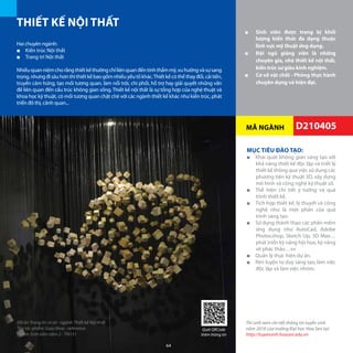MÃ NGÀNH
MỤC TIÊU ĐÀO TẠO:
■■ Khái quát không gian sáng tạo với
khả năng thiết kế độc lập và triết lý
thiết kế thông qua việc sử dụng các
phương tiện kỹ thuật 3D, xây dựng
mô hình và công nghệ kỹ thuật số.
■■ Thể hiện chi tiết ý tưởng và quá
trình thiết kế.
■■ Tích hợp thiết kế, lý thuyết và công
nghệ như là một phần của quá
trình sáng tạo.
■■ Sử dụng thành thạo các phần mềm
ứng dụng như AutoCad, Adobe
Photocshop, Sketch Up, 3D Max…
phát triển kỹ năng hội họa, kỹ năng
vẽ phác thảo…vv
■■ Quản lý thực hiện dự án.
■■ Rèn luyện tư duy sáng tạo, làm việc
độc lập và làm việc nhóm.
THIẾT KẾ NỘI THẤT
■■ Sinh viên được trang bị khối
lượng kiến thức đa dạng thuộc
lĩnh vực mỹ thuật ứng dụng.
■■ Đội ngũ giảng viên là những
chuyên gia, nhà thiết kế nội thất,
kiến trúc sư giàu kinh nghiệm.
■■ Cơ sở vật chất - Phòng thực hành
chuyên dụng và hiện đại.
Hai chuyên ngành:
■■ Kiến trúc Nội thất
■■ Trang trí Nội thất
Nhiềuquanniệmchorằngthiếtkếthườngchỉliênquanđếntínhthẩmmỹ,xuhướngvàsựsang
trọng,nhưngđisâuhơnthìthiếtkếbaogồmnhiềuyếutốkhác.Thiếtkếcóthểthayđổi,cảitiến,
truyền cảm hứng, tạo mối tương quan, làm nổi trội, chi phối, hỗ trợ hay giải quyết những vấn
đề liên quan đến cấu trúc không gian sống. Thiết kế nội thất là sự tổng hợp của nghệ thuật và
khoa học kỹ thuật, có mối tương quan chặt chẽ với các ngành thiết kế khác như kiến trúc, phát
triển đô thị, cảnh quan...
D210405
Nội thất Thư viện tại Cơ sở Nguyễn Văn Tráng
Thí sinh xem chi tiết thông tin tuyển sinh
năm 2016 của trường Đại học Hoa Sen tại:
http://tuyensinh.hoasen.edu.vn
Đồ án Trang trí cơ sở - ngành Thiết kế Nội thất
Tên tác phẩm: Giao thoa - reference
Nhóm Sinh viên năm 2 - TN131
Quét QRCode
thêm thông tin
64
 