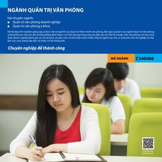 MÃ NGÀNH C340406
NGÀNH QUẢN TRỊ VĂN PHÒNG
Với bề dày kinh nghiệm giảng dạy và làm việc trong lĩnh vực Quản trị Hành chính văn phòng, đội ngũ sư phạm của ngành Quản trị Văn phòng
trường Đại học Hoa Sen đã và đang khẳng định được vị trí tiên phong trong công tác đào tạo các thế hệ chuyên viên văn phòng, thư ký, trợ lý
được doanh nghiệp đánh giá cao về năng lực chuyên môn và tinh thần trách nhiệm. Đây là ngành học thú vị, tỷ lệ sinh viên tốt nghiệp có việc
làm cao, mức lương hấp dẫn và nhiều cơ hội thăng tiến.
Hai chuyên ngành:
■■ Quản trị văn phòng doanh nghiệp
■■ Quản trị văn phòng y khoa
	
Chuyên nghiệp để thành công
Quét QRCode
thêm thông tin
68
 
