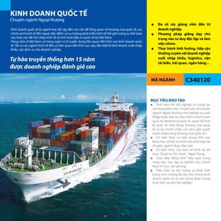 MÃ NGÀNH
KINH DOANH QUỐC TẾ
Chuyên ngành Ngoại thương
C340120
■■ Đa số các giảng viên đến từ
doanh nghiệp.
■■ Phương pháp giảng dạy chú
trọng vào tư duy độc lập và làm
việc nhóm.
■■ Thực hành tình huống, tiếp cận
thường xuyên với doanh nghiệp
xuất nhập khẩu, logistics, vận
tải biển, hải quan, ngân hàng…
Kinh doanh quốc tế là ngành học đề cập đến các vấn đề tổng quan về thương mại quốc tế; các
chính sách kinh tế đối ngoại; đặc điểm và xu hướng phát triển kinh tế thế giới trong xu thế toàn
cầu hóa; vấn đề hội nhập kinh tế và tình hình đầu tư quốc tế tại Việt Nam.
Hàng năm ở Việt Nam có hàng ngàn vị trí tuyển dụng liên quan đến lĩnh vực kinh doanh quốc
tế. Tất cả các ngành kinh tế đều có liên quan đến lĩnh vực này, đặc biệt là kinh doanh xuất nhập
khẩu, các dịch vụ cho doanh nghiệp.
MỤC TIÊU ĐÀO TẠO
■■ Sinh viên tôt tốt nghiệp có năng lực
vậndụngkiếnthứcchuyênsâuvềchuyên
ngành Ngoại thương như nghiệp vụ xuất
Nhập khẩu, Vận tải, bảo hiểm, thanh toán
quốc tế, Marketing quốc tế, quan hệ kinh
tế quốc tế, luật trong thương mại quốc
tế và các tranh chấp, các cách giải quyết
tranh chấp trong thương mại quốc tế...
■■ Có kiến thức cơ bản trong lĩnh vực
Khoa học xã hội và nhân văn phù hợp với
chuyên ngành được đào tạo;
■■ Có kiến thức căn bản về Kinh tế, Kế
toán, Quản trị, Tài chính - Ngân hàng;
■■ Giao tiếp tiếng Anh hiệu quả trong
công việc, học tập và nghiên cứu; thành
thạo tin học văn phòng;
■■ Hiểu biết và tôn trọng sự khác biệt
trong môi trường đa văn hóa trong kinh
doanh quốc tế và vận dụng được trong
thực tiễn sau khi tốt nghiệp.
Tự hào truyền thống hơn 15 năm
được doanh nghiệp đánh giá cao
72
 