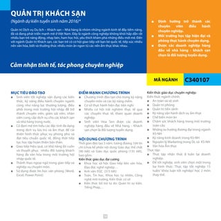 MÃ NGÀNH
QUẢN TRỊ KHÁCH SẠN
(Ngành dự kiến tuyển sinh năm 2016)*
C340107
■■ Định hướng trở thành các
chuyên viên điều hành
chuyên nghiệp.
■■ Môi trường học tập hiện đại và
phòng thực hành chuyên dụng.
■■ Được các doanh nghiệp hàng
đầu về nhà hàng - khách sạn
chọn là đối tượng tuyển dụng.
Quản trị Dịch vụ Du lịch – Khách sạn – Nhà hàng là nhóm những ngành kinh tế đầy tiềm năng,
đã và đang phát triển mạnh mẽ ở Việt Nam. Đây là ngành công nghiệp không khói hấp dẫn rất
nhiều bạn trẻ năng động, nhạy bén, ham học hỏi, yêu thích khám phá những điều mới mẻ. Đến
với ngành Quản trị Khách sạn, các bạn trẻ có cơ hội giao tiếp với bạn bè quốc tế, tiếp xúc nhiều
nền văn hóa, biết và thưởng thức nhiều món ăn ngon từ các nền ẩm thực khác nhau.
MỤC TIÊU ĐÀO TẠO
■■ Sinh viên tốt nghiệp vận dụng các kiến
thức, kỹ năng điều hành chuyên ngành
cũng như năng lực thương lượng, điều
phối trong môi trường hội nhập để trở
thành chuyên viên, giám sát viên, nhân
viên cung cấp dịch vụ cho các khách sạn
và nhà hàng trong nước.
■■ Có đam mê tìm hiểu các đặc tính đa dạng
trong dịch vụ lưu trú và ẩm thực để cải
thiện hình thức phục vụ phong phú và
đạt tiêu chuẩn quốc tế, đồng thời tiếp
tục học tập hoàn thiện bản thân.
■■ Giao tiếp hiệu quả, có khả năng lôi cuốn
và thuyết phục nhiều đối tượng khách
hàng đa văn hóa trong môi trường hội
nhập quốc tế.
■■ Thành thạo ngoại ngữ trong giao tiếp và
nghiệp vụ chuyên môn.
■■ Sử dụng được tin học văn phòng (Word,
Excel, Power Point)
ĐIỂM MẠNH CHƯƠNG TRÌNH
■■ Chương trình đào tạo chú trọng kỹ năng
chuyên môn và các kỹ năng mềm.
■■ Cơ sở thực hành hiện đại, tiện nghi
■■ Nhiều cơ hội trải nghiệm thực tế qua
các chuyến thực tế, tham quan doanh
nghiệp.
■■ Sinh viên Hoa Sen được các doanh
nghiệp hàng đầu về Nhà hàng – Khách
sạn chọn là đối tượng tuyển dụng.
NỘI DUNG CHƯƠNG TRÌNH
Thời gian đào tạo 3 năm, tương đương 104 tín
chỉ (chưa kể phần nội dung Giáo dục thể chất
(90 tiết) và Giáo dục quốc phòng (135 tiết),
bao gồm:
Kiến thức giáo dục đại cương
■■ Khoa học xã hội: Giao tiếp liên văn hóa,
Đạo đức nghề nghiệp…
■■ Anh văn: EGC (315 tiết)
■■ Toán, Tin học, Khoa học tự nhiên, Công
nghệ môi trường, Kiến thức cơ sở
■■ Kiến thức bổ trợ tự do: Quản trị sự kiện,
Tiếng Pháp,…
Kiến thức giáo dục chuyên nghiệp:
Kiến thức ngành chính:
■■ An toàn và vệ sinh
■■ Quản trị phòng
■■ Quản trị tiền sảnh
■■ Kỹ năng vận hành dịch vụ ẩm thực
■■ Chế biến món ăn
■■ Chăm sóc khách hàng trong môi trường
toàn cầu
■■ Những xu hướng đương đại trong ngành
KS-NH
■■ Kỹ năng kinh doanh trong KS-NH
■■ Nguyên lý Marketing trong DL và KS-NH
■■ Văn hóa Ẩm thực
Thực tập:
■■ Thực tập nhận thức 8 tuần tại doanh
nghiệp.
■■ Để tốt nghiệp, sinh viên chọn một trong
ba hình thức: Thực tập tốt nghiệp 15
tuần/ khóa luận tốt nghiệp/ học 2 môn
thay thế.
Cảm nhận tinh tế, tác phong chuyên nghiệp
74
 