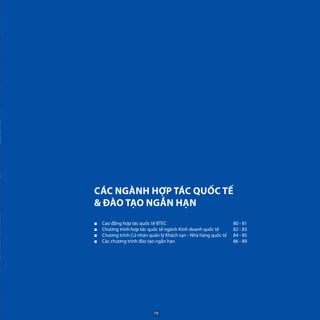 CÁC NGÀNH HỢP TÁC QUỐC TẾ
& ĐÀO TẠO NGẮN HẠN
■■ Cao đẳng hợp tác quốc tế BTEC
■■ Chương trình hợp tác quốc tế ngành Kinh doanh quốc tế
■■ Chương trình Cử nhân quản lý Khách sạn - Nhà hàng quốc tế
■■ Các chương trình đào tạo ngắn hạn
80 - 81
82 - 83
84 - 85
86 - 89
79
 