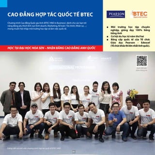 Chương trình Cao đẳng Quốc gia Anh (BTEC HND in Business) dành cho các bạn trẻ
năng động yêu thích lĩnh vực Kinh doanh, Marketing, Kế toán -Tài chính, Nhân sự…;
mong muốn hội nhập môi trường học tập và làm việc quốc tế.
CAO ĐẲNG HỢP TÁC QUỐC TẾ BTEC
■■ Môi trường học tập chuyên
nghiệp, giảng dạy 100% bằng
tiếng Anh
■■ Cơ hội du học từ năm thứ hai
■■ Bằng cấp quốc tế của Tổ chức
Giáo dục Pearson - Edexcel
(TổchứckhảothílớnnhấtAnhquốc).
HỌC TẠI ĐẠI HỌC HOA SEN – NHẬN BẰNG CAO ĐẲNG ANH QUỐC
Giảng viên và sinh viên chương trình hợp tác quốc tế BTEC HND
Quét QRCode
thêm thông tin
80
 