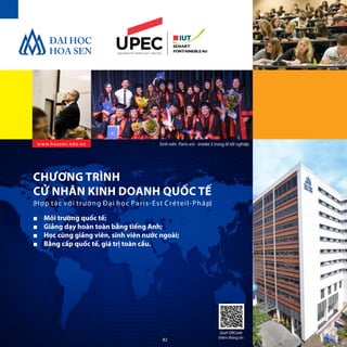 www.hoasen.edu.vn
■■ Môi trường quốc tế;
■■ Giảng dạy hoàn toàn bằng tiếng Anh;
■■ Học cùng giảng viên, sinh viên nước ngoài;
■■ Bằng cấp quốc tế, giá trị toàn cầu.
CHƯƠNG TRÌNH
CỬ NHÂN KINH DOANH QUỐC TẾ
(Hợp tác với trường Đại học Paris-Est Créteil-Pháp)
Sinh viên Paris-est - intake 5 trong lễ tốt nghiệp
Quét QRCode
thêm thông tin
82
 