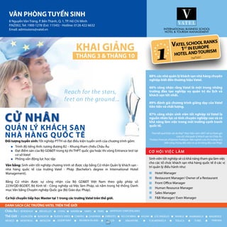 Đối tượng tuyển sinh: Tốt nghiệp PTTH và đạt điều kiện tuyển sinh của chương trình gồm:
Văn bằng: Sinh viên tốt nghiệp chương trình sẽ được cấp bằng Cử nhân Quản lý khách sạn -
nhà hàng quốc tế của trường Vatel - Pháp (Bachelor’s degree in International Hotel
Management).
Bằng Cử nhân được sự công nhận của Bộ GD&ĐT Việt Nam theo giấy phép số
2239/QĐ-BGDĐT, Bộ Kinh tế - Công nghiệp và Việc làm Pháp, và nằm trong hệ thống Danh
mục Văn bằng Chuyên nghiệp Quốc gia (Bộ Giáo dục Pháp).
Cơ hội chuyển tiếp học Master tại 1 trong các trường Vatel trên thế giới.
88% các nhà quản lý khách sạn nhà hàng chuyên
nghiệp biết đến thương hiệu Vatel.
66% công nhận rằng Vatel là một trong những
trường đào tạo nghiệp vụ quản trị du lịch và
khách sạn tốt nhất.
89% đánh giá chương trình giảng dạy của Vatel
tiên tiến và chất lượng.
87% công nhận sinh viên tốt nghiệp từ Vatel là
nguồn nhân lực có tính chuyên nghiệp cao và có
khả năng làm việc trong môi trường cạnh tranh
quốc tế.
Theo kết quả khảo sát do Ifop* thực hiện năm 2007 với sự tham gia
của các nhà quản lý khách sạn tại Châu Âu.
*Institur Francais d’Opinion Publique: Viện nghiên cứu thị trường và ý
kiến công chúng đầu tiên và uy tín hàng đầu của Pháp.
Hotel Manager
Restaurant Manager/ Owner of a Restaurant
Front Office Manager
Human Resource Manager
Sales Manager
F&B Manager/ Even Manager
Sinh viên tốt nghiệp sẽ có khả năng tham gia làm việc
cho các tổ chức khách sạn nhà hàng quốc tế ở các vị
trí quản lý điều hành như:
8 Nguyễn Văn Tráng, P. Bến Thành, Q. 1, TP. Hồ Chí Minh
P.NZ002, Tel: 1900 1278 (Ext: 11545) - Hotline: 0126 422 6632
Email: admissions@vatel.vn
Trình độ tiếng Anh: tương đương B2 – Khung tham chiếu Châu Âu
Đạt điểm sàn của Bộ GD&ĐT trong kỳ thi THPT quốc gia hoặc thi vòng Entrance test tại
cơ sở Vatel
Phỏng vấn động lực học tập
*
84
 