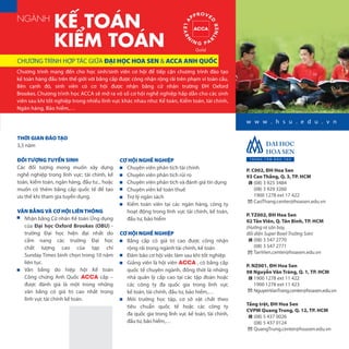THỜI GIAN ĐÀO TẠO
3,5 năm
ĐỐI TƯỢNG TUYỂN SINH
Các đối tượng mong muốn xây dựng
nghề nghiệp trong lĩnh vực: tài chính, kế 
toán, kiểm toán, ngân hàng, đầu tư... hoặc
muốn có thêm bằng cấp quốc tế để tạo
ưu thế khi tham gia tuyển dụng.
VĂN BẰNG VÀ CƠ HỘI LIÊN THÔNG
Nhận bằng Cử nhân Kế toán Ứng dụng
của Đại học Oxford Brookes (OBU) -
trường Đại  học hiện đại nhất do
cẩm  nang các trường Đại học
chất lượng cao của tạp chí
Sunday Times bình chọn trong 10 năm
liên tục.
Văn bằng do hiệp hội Kế  toán
Công chứng Anh Quốc ACCA cấp –
được đánh giá là một trong những
văn  bằng có giá trị cao nhất trong
lĩnh vực tài chính kế toán.
Chương trình mang đến cho học sinh/sinh viên cơ hội để tiếp cận chương trình đào tạo
kế toán hàng đầu trên thế giới với bằng cấp được công nhận rộng rãi trên phạm vi toàn cầu.
Bên cạnh đó, sinh viên có cơ hội được nhận bằng cử nhân trường ĐH Oxford
Brookes. Chương trình học ACCA sẽ mở ra vô số cơ hội nghề nghiệp hấp dẫn cho các sinh
viên sau khi tốt nghiệp trong nhiều lĩnh vực khác nhau như: Kế toán, Kiểm toán, tài chính,
Ngân hàng, Bảo hiểm,…
CHƯƠNG TRÌNH HỢP TÁC GIỮA ĐẠI HỌC HOA SEN & ACCA ANH QUỐC
NGÀNH
KẾ TOÁN
KIỂM TOÁN
w w w . h s u . e d u . v n
CƠ HỘI NGHỀ NGHIỆP
Chuyên viên phân tích tài chính
Chuyên viên phân tích rủi ro
Chuyên viên phân tích và đánh giá tín dụng
Chuyên viên kế toán thuế
Trợ lý ngân sách
Kiểm toán viên tại các ngân hàng, công ty
hoạt động trong lĩnh vực tài chính, kế toán,
đầu tư, bảo hiểm
CƠ HỘI NGHỀ NGHIỆP
Bằng cấp có giá trị cao được công nhận
rộng rãi trong ngành tài chính, kế toán
Đảm bảo cơ hội việc làm sau khi tốt nghiệp
Giảng viên là hội viên ACCA , có bằng cấp
quốc tế chuyên ngành, đồng thời là những
nhà quản lý cấp cao tại các tập đoàn hoặc
các công ty đa  quốc  gia trong lĩnh vực
kế toán, tài chính, đầu tư, bảo hiểm,…
Môi trường học tập, cơ sở vật  chất theo
tiêu  chuẩn quốc  tế hoặc các công ty
đa quốc gia trong lĩnh vực kế toán, tài chính,
đầu tư, bảo hiểm,…
P. C002, ĐH Hoa Sen
93 Cao Thắng, Q. 3, TP. HCM
(08) 3 925 3484
(08) 3 929 3260
1900 1278 ext 17 422
CaoThang.center@hoasen.edu.vn
P. TZ002, ĐH Hoa Sen
02 Tản Viên, Q. Tân Bình, TP. HCM
(Hướng ra sân bay,
đối diện Super Bowl Trường Sơn)
(08) 3 547 2770
(08) 3 547 2771
TanVien.center@hoasen.edu.vn
P. NZ001, ĐH Hoa Sen
08 Nguyễn Văn Tráng, Q. 1, TP. HCM
1900 1278 ext 11 422
1900 1278 ext 11 423
NguyenVanTrang.center@hoasen.edu.vn
Tầng trệt, ĐH Hoa Sen
CVPM Quang Trung, Q. 12, TP. HCM
(08) 5 437 0026
(08) 5 437 0124
QuangTrung.center@hoasen.edu.vn
 