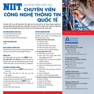 w w w . h s u . e d u . v n
CHƯƠNG TRÌNH ĐÀO TẠO
CHUYÊN VIÊN
CÔNG NGHỆ THÔNG TIN
QUỐC TẾ
Chương trình là sự kết hợp hoàn hảo giữa các kỹ năng cốt lõi, kỹ năng chuyên nghiệp và
phương pháp đào tạo độc đáo, mang đến cho bạn ưu thế chuyên môn vượt trội, đáp ứng
yêu cầu của nhà tuyển dụng và tự tin bước vào môi trường làm việc cạnh tranh.
P. C002, ĐH Hoa Sen
93 Cao Thắng, Q. 3, TP. HCM
(08) 3 925 3484
(08) 3 929 3260
1900 1278 ext 17 422
CaoThang.center@hoasen.edu.vn
P. TZ002, ĐH Hoa Sen
02 Tản Viên, Q. Tân Bình, TP. HCM
(Hướng ra sân bay,
đối diện Super Bowl Trường Sơn)
(08) 3 547 2770
(08) 3 547 2771
TanVien.center@hoasen.edu.vn
P. NZ001, ĐH Hoa Sen
08 Nguyễn Văn Tráng, Q. 1, TP. HCM
1900 1278 ext 11 422
1900 1278 ext 11 423
NguyenVanTrang.center@hoasen.edu.vn
Tầng trệt, ĐH Hoa Sen
CVPM Quang Trung, Q. 12, TP. HCM
(08) 5 437 0026
(08) 5 437 0124
QuangTrung.center@hoasen.edu.vn
CHUYÊN NGÀNH ĐÀO TẠO
Thiết kế & Phát triển Game
Công nghệ phần mềm
Quản trị mạng & hệ thống thông tin
THỜI GIAN ĐÀO TẠO
2 năm
ĐỐI TƯỢNG TUYỂN SINH
Mọi đối tượng mong muốn xây dựng nghề nghiệp
tương lai trong lĩnh vực Công nghệ thông tin.
BẰNG CẤP
Văn bằng DNIIT cấp bởi Học viện N Ấn Độ -
Học viện CNTT số 1 Châu Á, do IDC bình chọn và
có giá trị toàn cầu. Liên thông đại học quốc tế ngay
tạiViệt Nam hoặc các nước Anh, Mỹ, Úc, Singapore...
ƯU ĐIỂM CHƯƠNG TRÌNH
Bằng cấp của Học viện N Ấn Độ, có giá trị
toàn cầu
Hơn 90% sinh viên có việc làm sau khi
tốt nghiệp
Cơ hội liên thông đại học quốc tế
Môi trường học tập theo tiêu chuẩn quốc tế
Giáo trình gốc của Học viện N Ấn Độ
Có đủ kiến thức để đạt được các chứng chỉ
Quốc tế
Học 100% trên máy tính.
CƠ HỘI NGHỀ NGHIỆP
Sau khi kết thúc chương trình, sinh viên có
thể đảm nhận nhiều vị trí (Multiple  Job 
Profile) khác nhau như:
Thiết kế & Phát triển Game
Thiết kế Game
Lập trình Game
Phát triển phần mềm Game
Kiểm thử phần mềm Game
Lập trình Game thiết bị di động
Công nghệ Phần mềm
Phát triển Cơ Sở Dữ Liệu
Phát triển Ứng Dụng Web bằng
Công Nghệ Java/.NET
Thiết Kế Web sử dụng Công Nghệ
HTML5 & Jquery
Lập Trình Ứng Dụng
LậpTrình Ứng Dụng trên Điện Thoại
Di Động
Phát Triển Ứng Dụng trên Thiết  Bị
Cảm Ứng
Quản Trị Website
Kiểm tra Chất Lượng Phần Mềm.
Quản trị mạng và Hệ thống thông tin
Quản Trị Mạng
Quản Trị Hệ Thống
Quản Trị Ứng Dụng
Quản Trị Cơ Sở Dữ Liệu
Webmaster
88
 