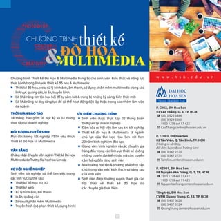 Chương trình Thiết Kế Đồ Họa & Multimedia trang bị cho sinh viên kiến thức và năng lực
thực hành trong lĩnh vực thiết kế đồ hoạ & Multimedia:
Thiết kế đồ họa, web, xử lý hình ảnh, âm thanh, sử dụng phần mềm multimedia trong các
lĩnh vực quảng cáo, in ấn, truyền hình
Có khả năng tìm tòi, học hỏi để tự nắm bắt & trang bị những kỹ năng, kiến thức mới
Có khả năng tư duy sáng tạo để có thể hoạt động độc lập hoặc trong các nhóm làm việc
đa ngành
CHƯƠNG TRÌNH
w w w . h s u . e d u . v n
P. C002, ĐH Hoa Sen
93 Cao Thắng, Q. 3, TP. HCM
(08) 3 925 3484
(08) 3 929 3260
1900 1278 ext 17 422
CaoThang.center@hoasen.edu.vn
P. TZ002, ĐH Hoa Sen
02 Tản Viên, Q. Tân Bình, TP. HCM
(Hướng ra sân bay,
đối diện Super Bowl Trường Sơn)
(08) 3 547 2770
(08) 3 547 2771
TanVien.center@hoasen.edu.vn
P. NZ001, ĐH Hoa Sen
08 Nguyễn Văn Tráng, Q. 1, TP. HCM
1900 1278 ext 11 422
1900 1278 ext 11 423
NguyenVanTrang.center@hoasen.edu.vn
Tầng trệt, ĐH Hoa Sen
CVPM Quang Trung, Q. 12, TP. HCM
(08) 5 437 0026
(08) 5 437 0124
QuangTrung.center@hoasen.edu.vn
THỜI GIAN ĐÀO TẠO
18 tháng, bao gồm 04 học kỳ và 02 tháng
thực tập tại doanh nghiệp
ĐỐI TƯỢNG TUYỂN SINH
Mọi đối tượng tốt nghiệp PTTH yêu thích
Thiết kế Đồ họa và Multimedia
VĂN BẰNG
Chứng nhận Chuyên viên ngànhThiết kế Đồ họa
MultimediadoTrườngĐạihọcHoaSencấp
CƠ HỘI NGHỀ NGHIỆP
Sinh viên tốt nghiệp có thể làm việc trong
các lĩnh vực cụ thể sau:
Thiết kế đồ họa 2D, 3D
Thiết kế web
Xử lý hình ảnh, âm thanh
In ấn, quảng cáo
Sản xuất phần mềm Multimedia
Truyền hình (bộ phận thiết kế, dựng hình)
ƯU ĐIỂM CHƯƠNG TRÌNH
Sinh viên được thực tập 02 tháng toàn
thời gian tại doanh nghiệp
Đảm bảo cơ hội việc làm sau khi tốt nghiệp
Thiết kế đồ họa & Multimedia là ngành
chủ  lực của Đại  học Hoa  Sen với hơn
20 năm kinh nghiệm đào tạo
Giảng viên kinh nghiệm và các chuyên gia
hàng đầu trong các lĩnh vực thiết kế không
những truyền đạt kiến thức mà còn truyền
cảm hứng đến từng sinh viên
Môi trường học tập & phương pháp học tập
chú trọng vào việc kích thích sự sáng tạo
của sinh viên
Sinh viên được thường xuyên tham gia các
hội  thảo về thiết  kế đồ  họa do
các chuyên gia thực hiện
89
 