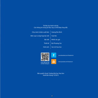 Tài liệu lưu hành nội bộ.
Các thông tin trong tài liệu này có thể được thay đổi.
Chịu trách nhiệm xuất bản
Biên soạn và tập hợp bài viết
Bài viết
Thiết kế
Hình ảnh
Hoàng Đức Bình
Huệ Vân
Nhiều tác giả
Bùi Phượng Các
Sức trẻ Hoa Sen
Quét QRCode để
có thêm thông tin
www.youtube.com/hoasenuni
www.facebook.com/HoaSenUni
Bản quyền thuộc Trường Đại học Hoa Sen
Xuất bản tháng 12/2015
91
 