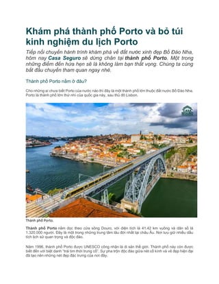 Khám phá thành phố Porto và bỏ túi
kinh nghiệm du lịch Porto
Tiếp nối chuyến hành trình khám phá về đất nước xinh đẹp Bồ Đào Nha,
hôm nay Casa Seguro sẽ dừng chân tại thành phố Porto. Một trong
những điểm đến hứa hẹn sẽ là không làm bạn thất vọng. Chúng ta cùng
bắt đầu chuyến tham quan ngay nhé.
Thành phố Porto nằm ở đâu?
Cho những ai chưa biết Porto của nước nào thì đây là một thành phố lớn thuộc đất nước Bồ Đào Nha.
Porto là thành phố lớn thứ nhì của quốc gia này, sau thủ đô Lisbon.
Thành phố Porto.
Thành phố Porto nằm dọc theo cửa sông Douro, với diện tích là 41.42 km vuông và dân số là
1.320.000 người. Đây là một trong những trung tâm lâu đời nhất tại châu Âu. Nơi lưu giữ nhiều dấu
tích lịch sử quan trọng và độc đáo.
Năm 1996, thành phố Porto được UNESCO công nhận là di sản thế giới. Thành phố này còn được
biết đến với biệt danh “trái tim thời trung cổ”. Sự pha trộn độc đáo giữa nét cổ kính và vẻ đẹp hiện đại
đã tạo nên những nét đẹp đặc trưng của nơi đây.
 