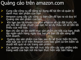 Qu?ng co trn amazon.com Cung c?p c?ng c? d? dng s? d?ng ?? t?i ln v qu?n l? danh m?c s?n ph?m c?a b?n  Amazon cung c?p cc c?ng c? b?n c?n ?? t?o ra v duy tr Qu?ng co s?n ph?m c?a b?n. Khi b?n t?o ti kho?n c?a b?n amazon s? ci ??t tr??c chi ph m?i l?n nh?p chu?t c?a b?n h? s? d? th?u v?i s? ti?n t?i thi?u c?a m?i lo?i.  B?n ch? c?n t?i ln danh m?c s?n ph?m chi ti?t c?a b?n, thi?t l?p ng?n sch hng ngy c?a b?n v b?n ?? s?n sng ?? kinh doanh. Qu?ng co s?n ph?m c?a b?n sau ? s? ???c hi?n th? trn m?t lo?t cc v? tr trn Amazon.com bao g?m c? tm ki?m v duy?t k?t qu? v cc trang s?n ph?m.  Cc qu?ng co ny lin k?t tr?c ti?p ??n cc s?n ph?m trn trang web c?a b?n n?i m b?n th?c hi?n vi?c bn hng.  