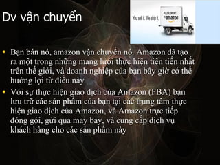 Dv v?n chuy?n B?n bn n, amazon v?n chuy?n n. Amazon ?? t?o ra m?t trong nh?ng m?ng l??i th?c hi?n tin ti?n nh?t trn th? gi?i, v doanh nghi?p c?a b?n b?y gi? c th? h??ng l?i t? ?i?u ny V?i s? th?c hi?n giao d?ch c?a Amazon (FBA) b?n l?u tr? cc s?n ph?m c?a b?n t?i cc trung t?m th?c hi?n giao d?ch c?a Amazon, v Amazon tr?c ti?p ?ng gi, g?i qua may bay, v cung c?p d?ch v? khch hng cho cc s?n ph?m ny  