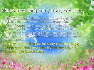 M?t s? m?c ?ng ch ? trong website : M?c Gift Ideas ??a ra cc ? t??ng v? qu t?ng m?i m?, h?p d?n theo t?ng th?i ?i?m trong n?m. M?c Community cung c?p th?ng tin v? s?n ph?m v nh?ng ? ki?n chi x? c?a khch hng v?i nhau. M?c E-card cho php khch hng ch?n l?a v g?i nh?ng b?u thi?p ?i?n t? mi?n ph cho b?n b, ng??i th?n c?a mnh  Amazon.com lin t?c b? sung cc tnh n?ng khi?n qu trnh mua s?m trn m?ng h?p d?n h?n ??i v?i khch hng. 