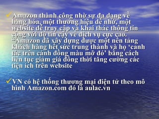 Amazon thnh c?ng nh? s? ?a d?ng v? hng ha, m?t th??ng hi?u d? nh?, m?t website d? truy c?p v khai thc th?ng tin c?ng v?i ?? tin c?y v? d?ch v? c?c cao. Amazon ?? x?y d?ng ???c m?t n?n t?ng khch hng h?t s?c trung thnh v h? canh tc trn cnh ??ng mu m? ? b?ng cch lin t?c gi?m gi ??ng th?i t?ng c??ng cc ti?n ch trn website   VN c h? th?ng th??ng m?i ?i?n t? theo m? hnh Amazon.com ? l aulac.vn 