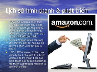L?ch s? hnh thnh & pht tri?n  16/7/1995 Amazon chnh th?c ???c ??a ln m?ng nh? 1 nh sch tr?c tuy?n v?i m?c tiu s? d?ng Internet ?? chuy?n ho?t ??ng mua sch sang 1 hnh th?c nhanh nh?t d? dnh nh?t  Ci tn Amazon l tn con s?ng l?n nh?t th? gi?i g?i nn qui m? l?n v 1 ph?n v n b?t ??u t? ch? A 15/5/1997 Amazon c? ph?n ha c?ng ty.T? 1 nh sch tr?c tuy?n Amazon ?? tr? thnh 1 t?p ha kinh doanh ??y ?? cc m?t hng& tr? thnh web th??ng m?i ?i?n t? l?n nh?t th? gi?i 