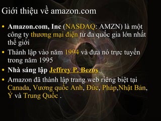 Gi?i thi?u v? amazon.com Amazon.com, Inc ?( NASDAQ : AMZN) l m?t c?ng ty? th??ng   m?i   ?i?n ?t? ?a qu?c gia l?n nh?t th? gi?i Thnh l?p vo n?m? 1994 ?v ??a n tr?c tuy?n trong n?m 1995  Nh sng l?p  Jeffrey P.  Bezos Amazon ?? thnh l?p trang web ring bi?t t?i? Canada ,? V??ng   qu?c   Anh ,? ??c ,? Php , Nh?t   B?n ,  ? ?v? Trung   Qu?c  . 