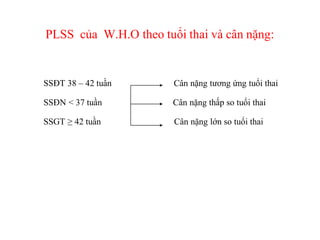 PLSS của W.H.O theo tuổi thai và cân nặng:


SSĐT 38 – 42 tuần      Cân nặng tương ứng tuổi thai

SSĐN < 37 tuần         Cân nặng thấp so tuổi thai

SSGT ≥ 42 tuần         Cân nặng lớn so tuổi thai
 