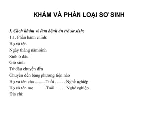 KHÁM VÀ PHÂN LOẠI SƠ SINH

I. Cách khám và làm bệnh án trẻ sơ sinh:
1.1. Phần hành chính:
Họ và tên
Ngày tháng năm sinh
Sinh ở đâu
Gìơ sinh
Từ đâu chuyển đến
Chuyển đến bằng phương tiện nào
Họ và tên cha ..........Tuổi . . . . . Nghề nghiệp
Họ và tên mẹ ...........Tuổi . . . . ..Nghề nghiệp
Địa chỉ:
 