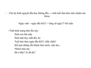 -    Chu kỳ kinh nguyệt đều hay không đều → tính tuổi thai theo tiêu chuẩn sản
                                     khoa:

              Ngày sinh – ngày đầu KCC = tổng số ngày/7=Số tuần

    - Tình hình mang thai lần này:
           Sinh con thứ mấy
           Sinh một hay sinh đôi, ba
           Tuổi thai theo ngày đầu KCC chắc chắn?
           Kết quả những lần khám thai trước, siêu âm...
           Nhóm máu mẹ
           Đẻ ở đâu? Ai đỡ đẻ?
 