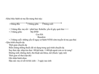 - Khai thác bệnh sử mẹ lần mang thai này:

    3 tháng đầu         3 tháng giữa    3 tháng cuối

    + 3 tháng đầu: mẹ sốt + phát ban: Rubella: yếu tố gây quái thai +++
    + 3 tháng giữa:          Mẹ ĐTĐ
                                   Cao HA
                                     Basedow
    + 3 tháng cuối: những yếu tố nguy cơ bệnh NTSS sớm truyền từ mẹ qua thai
- Qúa trình chuyển dạ:
    Thời gian chuyển dạ
    Biến chứng những thuốc đã xử dụng trong quá trình chuyển dạ
    Suy thai cấp: nhịp tim thai <80/ph hoặc >140l/ph ngoài cơn co tử cung?
    Đường sinh: đường dưới, thủ thuật sản khoa, mổ (thuôc 1gây mê)
    Thời gian sổ thai (rặn đẻ)
    Ghi nhận bánh nhau
    Hậu sản: mẹ có sốt từ khi sinh – 3 ngày sau sinh
 
