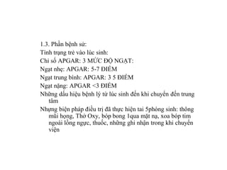 1.3. Phần bệnh sử:
Tình trạng trẻ vào lúc sinh:
Chỉ số APGAR: 3 MỨC ĐỘ NGẠT:
Ngạt nhẹ: APGAR: 5-7 ĐIỂM
Ngạt trung bình: APGAR: 3 5 ĐIỂM
Ngạt nặng: APGAR <3 ĐIỂM
Những dấu hiệu bệnh lý từ lúc sinh đến khi chuyển đến trung
   tâm
Nhựng biện pháp điều trị đã thực hiện tai 5phòng sinh: thông
   mũi họng, Thở Oxy, bóp bong 1qua mặt nạ, xoa bóp tim
   ngoài lồng ngực, thuốc, những ghi nhận trong khi chuyển
   viện
 